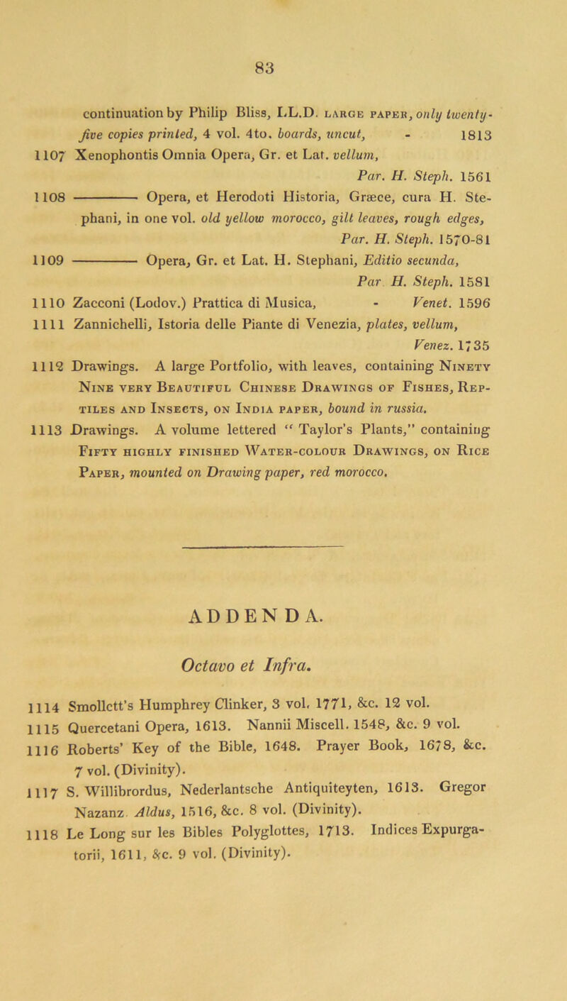 continuation by Philip Bliss, LL.D. large paper, only twenty- Jive copies prinled, 4 vol. 4to. boards, uncut, - 1813 1107 Xenophontis Omnia Opera, Gr. et Lat. vellum. Par. H. Steph. 1561 1108 Opera, et Herodoti Historia, Grace, cura H. Ste- phani, in one vol. old yellow morocco, gilt leaves, rough edges, Par. H. Steph. 1570-81 1109 Opera, Gr. et Lat. H. Stephani, Editio secunda, Par H. Steph. 1581 1110 Zacconi (Lodov.) Prattica di Musica, - Venet. 1596 1111 Zannichelli, Istoria delle Piante di Venezia, plates, vellum, Venez. 1735 1112 Drawings. A large Portfolio, with leaves, containing Ninety Nine very Beautiful Chinese Drawings of Fishes, Rep- tiles and Insects, on India paper, bound in russia. 1113 Drawings. A volume lettered “Taylor’s Plants,” containing Fifty highly finished Water-colour Drawings, on Rice Paper, mounted on Drawing paper, red morocco. ADDENDA. Octavo et Infra. 1114 Smollett’s Humphrey Clinker, 3 vol, 177L &c. 12 vol. 1115 Quercetani Opera, 1613. Nannii Miscell. 1548, &c. 9 vol. 1116 Roberts’ Key of the Bible, 1648. Prayer Book, 16/8, &c. 7 vol. (Divinity). 1117 S. Willibrordus, Nederlantsche Antiquiteyten, 1613. Gregor Nazanz Aldus, 1516, &c. 8 vol. (Divinity). 1118 Le Long sur les Bibles Polyglottes, 1713. Indices Expurga- torii, 1611, c. 9 vol. (Divinity).