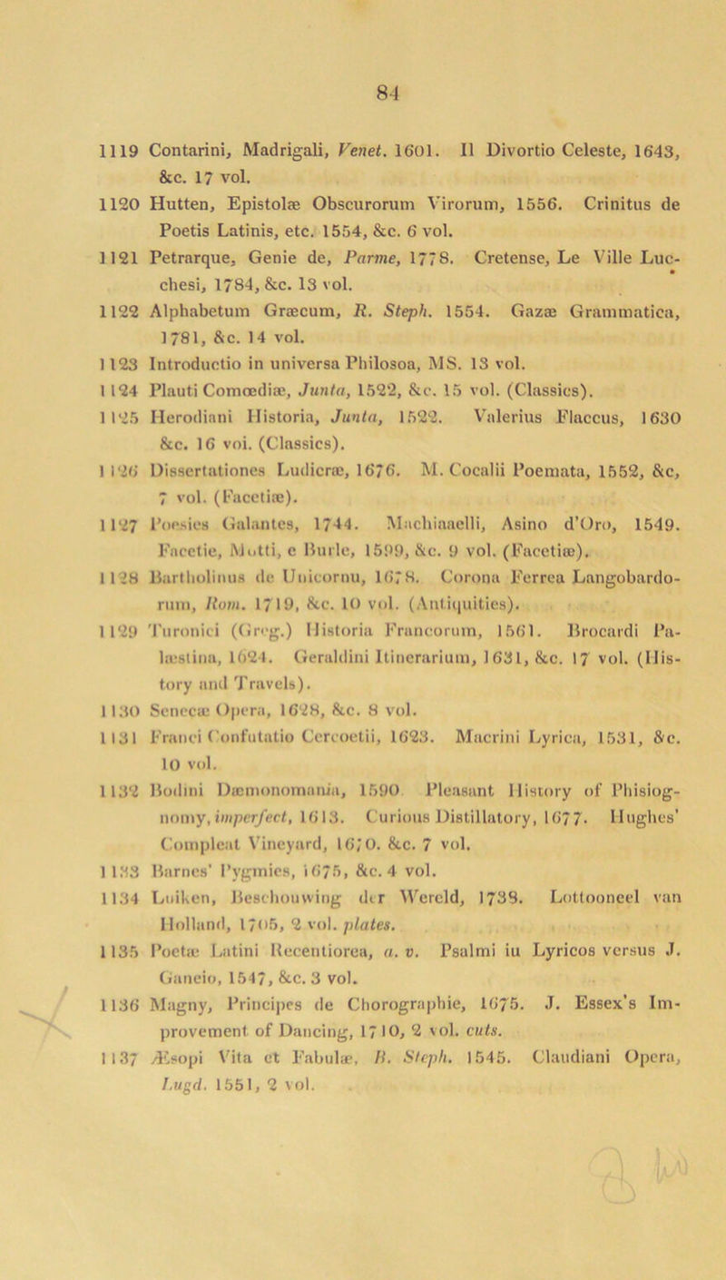 8-4 1119 Contarini, Madrigali, Venet. 1601. II Divortio Celeste, 1643, &c. 17 vol. 1120 Hutten, Epistolse Obscurorum Virorum, 1556. Crinitus de Poetis Latinis, etc. 1554, &c. 6 vol. 1121 Petrarque, Genie de, Parme, 177S. Cretense, Le Ville Luc- chesi, 1784, &c. 13 vol. 1122 Alphabetum Graecum, R. Steph. 1554. Gazae Grammatiea, 1781, &c. 14 vol. 1123 Introductio in universa Philosoa, MS. 13 vol. 1 124 Plauti Comoedia:, Junta, 1522, &c. 15 vol. (Classics). 1125 Herodiani Historia, Junta, 1522. Valerius Flaccus, 1630 &c. 16 voi. (Classics). 1 126 Dissertationes Ludicrce, 1676. M. Cocalii Poemata, 1552, &c, 7 vol. (Facetiae). 1127 Poesies Gal an tea, 1744. Machiaaclli, Asino d’Oro, 1549. Fncetie, Motti, c Burle, 1599, &c. 9 vol. (Facetiae), 1128 Bartbolimis de Unicornu, 1678. Corona Ferrea Langobardo- rum, Horn. 1719, &c. 10 vol. (Antiquities). 1129 '1'uronici (Greg.) Historia Francorum, 1561. Brocardi Pa- la-stina, 1624. Geraldini Itinerarium, 1631, &c. 17 vol. (His- tory and Travels). 1130 Senccae Opera, 1628, &c. 8 vol. 1131 Franei Confutatio Cercoetii, 1623. Macrini Lyrica, 1531, &c. 10 vol. 1132 Bodini Dacmonomania, 1590 Pleasant History of Pliisiog- nomy, imperfect, 1613. Curious Distillatory, 1677- Hughes’ Compleat Vineyard, 16; 0. &c. 7 vol. 1 133 Barnes* Pygmies, 1675, &c. 4 vol. 1134 Ltiiken, Beschouwing d<r Wercld, 1733. Lottooneel van Holland, 1705, 2 vol. plates. 1135 Poetse Lutini Recentiorea, a. v. Psalmi iu Lyricos versus J. Ganeio, 1547, &c. 3 vol. 1136 Magny, Principes de Chorographie, 1675. J. Essex’s Im- provement of Dancing, 1710, 2 vol. cuts. 1137 yEsopi Vita et Fabulae, R. Stepli. 1545. Claudiani Opera, I.ugd. 1551, 2 vol.
