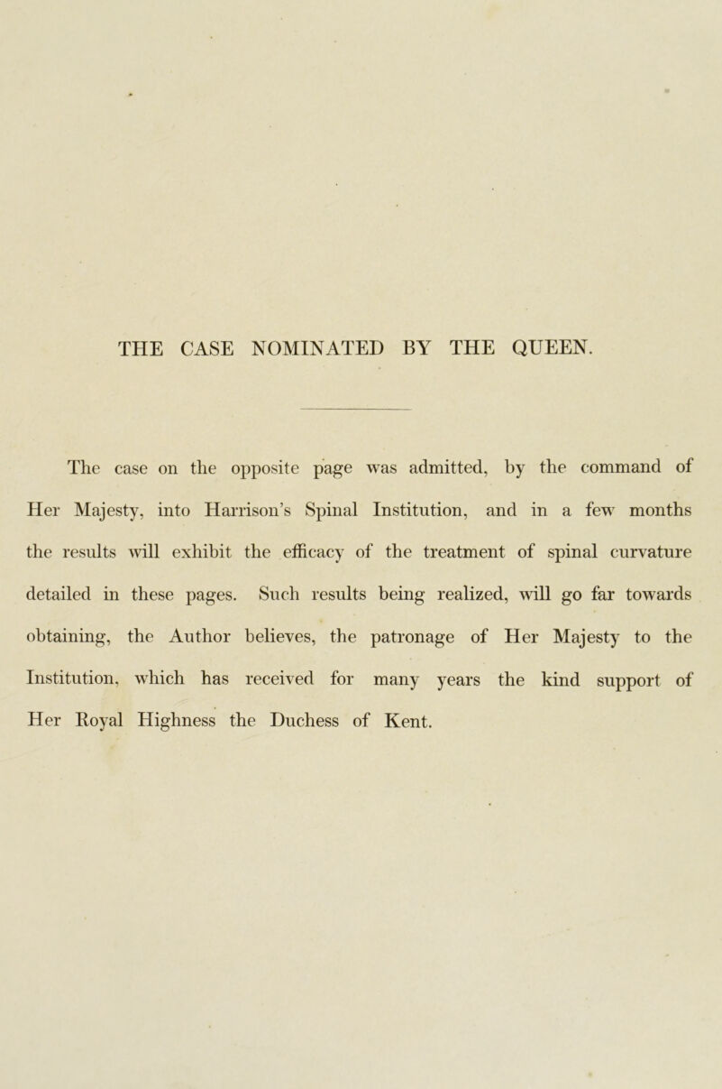 THE CASE NOMINATED BY THE QUEEN. The case on the opposite page was admitted, by the command of Her Majesty, into Harrison’s Spinal Institution, and in a few months the results will exhibit the efficacy of the treatment of spinal curvature detailed in these pages. Such results being realized, will go far towards obtaining, the Author believes, the patronage of Her Majesty to the Institution, which has received for many years the kind support of Her Royal Highness the Duchess of Kent.