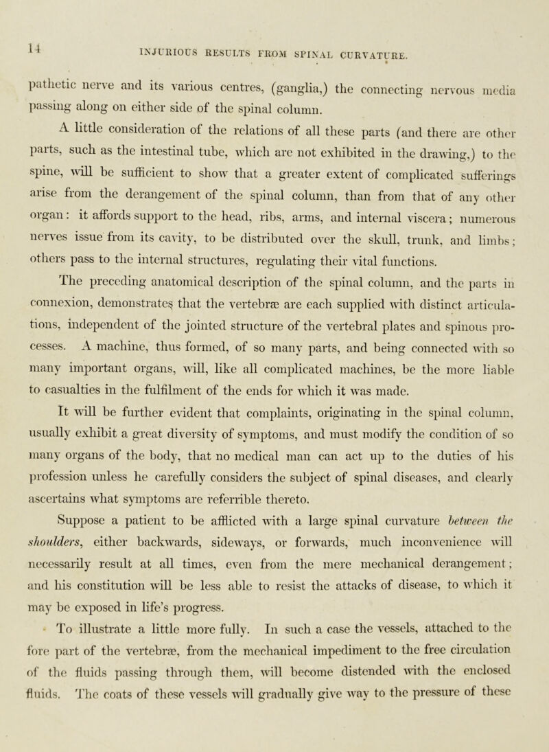 . * pathetic none and its various centres, (ganglia,) the connecting nervous media passing along on either side of the spinal column. A little consideration of the relations of all these parts (and there are other parts, such as the intestinal tube, which are not exhibited in the drawing,) to the spine, will be sufficient to show that a greater extent of complicated sufferings arise from the derangement of the spinal column, than from that of any other organ: it affords support to the head, ribs, arms, and internal viscera; numerous nerves issue from its cavity, to be distributed over the skull, trunk, and limbs; others pass to the internal structures, regulating their vital functions. The preceding anatomical description of the spinal column, and the parts in connexion, demonstrate^ that the vertebrae are each supplied with distinct articula- tions, independent of the jointed structure of the vertebral plates and spinous pro- cesses. A machine, thus formed, of so many parts, and being connected with so many important organs, will, like all complicated machines, be the more liable to casualties in the fulfilment of the ends for which it was made. It will be further evident that complaints, originating in the spinal column, usually exhibit a great diversity of symptoms, and must modify the condition of so many organs of the body, that no medical man can act up to the duties of his profession unless he carefully considers the subject of spinal diseases, and clearly ascertains what symptoms are referrible thereto. Suppose a patient to be afflicted with a large spinal curvature between the shoulders, either backwards, sideways, or forwards, much inconvenience will necessarily result at all times, even from the mere mechanical derangement; and his constitution will be less able to resist the attacks of disease, to which it may be exposed in life’s progress. To illustrate a little more fully. In such a case the vessels, attached to the fore part of the vertebrse, from the mechanical impediment to the free circulation of the fluids passing through them, will become distended with the enclosed fluids. The coats of these vessels will gradually give way to the pressure of these