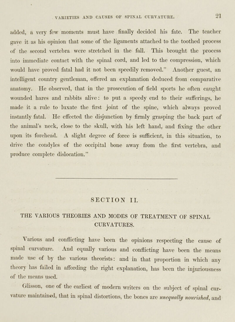 added, a very few moments must have finally decided his fate. The teacher gave it as his opinion that some of the ligaments attached to the toothed process of the second vertebra were stretched in the fall. This brought the process into immediate contact with the spinal cord, and led to the compression, which would have proved fatal had it not been speedily removed.” Another guest, an intelligent country gentleman, offered an explanation deduced from comparative anatomy. He observed, that in the prosecution of field sports he often caught wounded hares and rabbits alive: to put a speedy end to their sufferings, he made it a rule to luxate the first joint of the spine, which always proved instantly fatal. He effected the disjunction by firmly grasping the back part of the animal’s neck, close to the skull, with his left hand, and fixing the other upon its forehead. A slight degree of force is sufficient, in this situation, to drive the condyles of the occipital bone away from the first vertebra, and produce complete dislocation.” SECTION II. THE VARIOUS THEORIES AND MODES OF TREATMENT OF SPINAL CURVATURES. Various and conflicting have been the opinions respecting the cause of spinal curvature. And equally various and conflicting have been the means made use of by the various theorists: and in that proportion in which any theory has failed in affording the right explanation, has been the injuriousness of the means used. Glisson, one of the earliest of modern writers on the subject of spinal cur- vatuie maintained, that in spinal distortions, the bones are unequally nourished, and