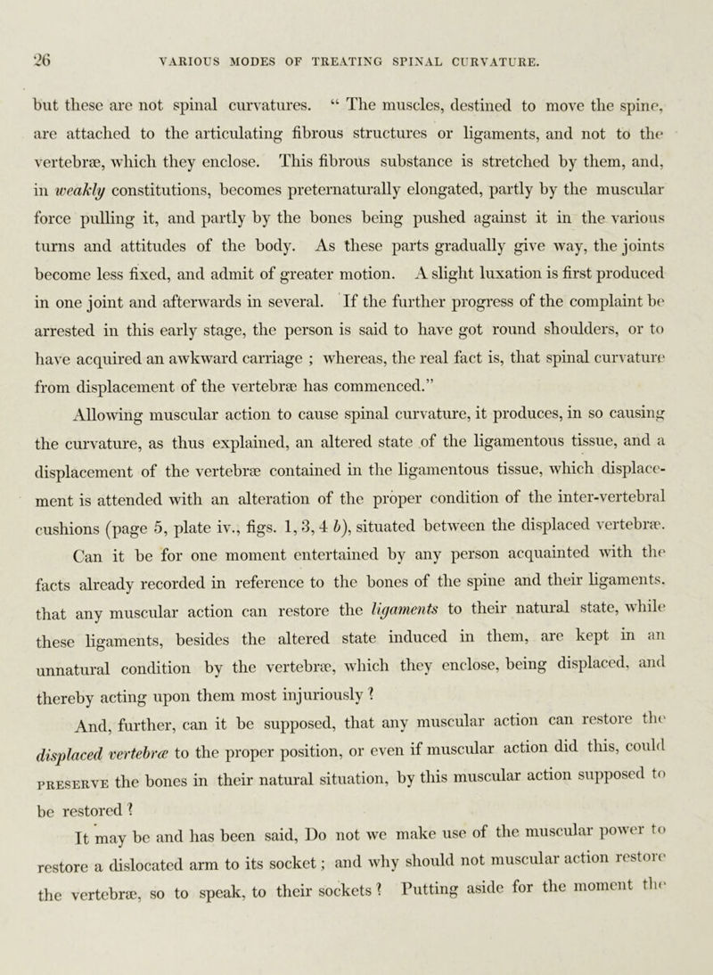 but these are not spinal curvatures. “ The muscles, destined to move the spine, are attached to the articulating fibrous structures or ligaments, and not to the vertebrae, which they enclose. This fibrous substance is stretched by them, and, in weakly constitutions, becomes preternaturally elongated, partly by the muscular force pulling it, and partly by the bones being pushed against it in the various turns and attitudes of the body. As these parts gradually give way, the joints become less fixed, and admit of greater motion. A slight luxation is first produced in one joint and afterwards in several. If the further progress of the complaint be arrested in this early stage, the person is said to have got round shoulders, or to have acquired an awkward carriage ; whereas, the real fact is, that spinal curvature from displacement of the vertebrae has commenced.” Allowing muscular action to cause spinal curvature, it produces, in so causing the curvature, as thus explained, an altered state of the ligamentous tissue, and a displacement of the vertebrae contained in the ligamentous tissue, which displace- ment is attended with an alteration of the proper condition of the inter-vertebral cushions (page 5, plate iv., figs. 1, 3, 4 b), situated between the displaced vertebrae. Can it be for one moment entertained by any person acquainted with the facts already recorded in reference to the bones of the spine and their ligaments, that any muscular action can restore the ligaments to their natural state, whilt these ligaments, besides the altered state induced in them, aie kept in an unnatural condition by the vertebrae, which they enclose, being displaced, and thereby acting upon them most injuriously % And, further, can it be supposed, that any muscular action can restore the displaced vertebra to the proper position, or even if muscular action did this, could preserve the bones in their natural situation, by this muscular action supposed to be restored l It may be and has been said, Do not we make use of the muscular power to restore a dislocated arm to its socket; and why should not muscular action restore the vertebra, so to speak, to their sockets 1 Putting aside for the moment the