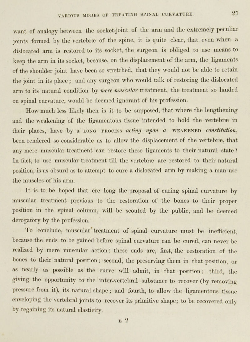 want of analogy between the socket-joint of the arm and the extremely peculiar joints formed by the vertebrae of the spine, it is quite clear, that even when a dislocated arm is restored to its socket, the surgeon is obliged to use means to keep the arm in its socket, because, on the displacement of the arm, the ligaments of the shoulder joint have been so stretched, that they would not be able to retain the joint in its place ; and any surgeon who would talk of restoring the dislocated arm to its natural condition by mere muscular treatment, the treatment so lauded on spinal curvature, would be deemed ignorant of his profession. How much less likely then is it to be supposed, that where the lengthening and the weakening of the ligamentous tissue intended to hold the vertebrae in their places, have by a long process acting upon a weakened constitution, been rendered so considerable as to allow the displacement of the vertebrae, that any mere muscular treatment can restore these ligaments to their natural state l In fact, to use muscular treatment till the vertebrae are restored to their natural position, is as absurd as to attempt to cure a dislocated arm by making a man use the muscles of his arm. It is to be hoped that ere long the proposal of curing spinal curvature by muscular treatment previous to the restoration of the bones to their proper position in the spinal column, will be scouted by the public, and be deemed derogatory by the profession. To conclude, muscular* treatment of spinal curvature must be inefficient, because the ends to be gained before spinal curvature can be cured, can never be realized by mere muscular action: these ends are, first, the restoration of the bones to their natural position; second, the preserving them in that position, or as nearly as possible as the curve will admit, in that position; third, the giving the opportunity to the inter-vertebral substance to recover (by removing pressure from it), its natural shape; and fourth, to allow the ligamentous tissue enveloping the vertebral joints to recover its primitive shape; to be recovered only by regaining its natural elasticity. e 2