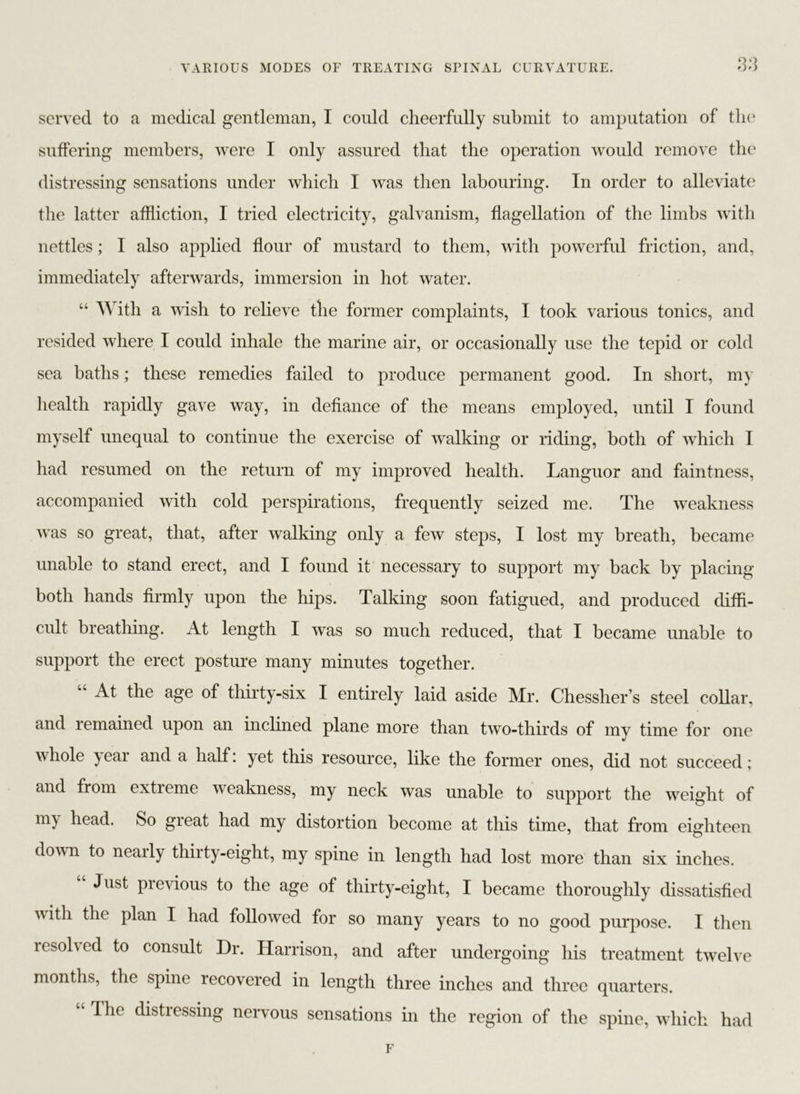 served to a medical gentleman, I could cheerfully submit to amputation of the suffering members, were I only assured that the operation would remove the distressing sensations under which I was then labouring. In order to alleviate the latter affliction, I tried electricity, galvanism, flagellation of the limbs with nettles; I also applied flour of mustard to them, with powerful friction, and, immediately afterwards, immersion in hot water. “ With a wish to relieve the former complaints, I took various tonics, and resided where I could inhale the marine air, or occasionally use the tepid or cold sea baths; these remedies failed to produce permanent good. In short, my health rapidly gave way, in defiance of the means employed, until I found myself unequal to continue the exercise of walking or riding, both of which I had resumed on the return of my improved health. Languor and faintness, accompanied with cold perspirations, frequently seized me. The weakness was so great, that, after walking only a few steps, I lost my breath, became unable to stand erect, and I found it necessary to support my back by placing both hands firmly upon the hips. Talking soon fatigued, and produced diffi- cult breathing. At length I was so much reduced, that I became unable to support the erect posture many minutes together. At the age of thirty-six I entirely laid aside Mr. Chessher’s steel collar, and remained upon an inclined plane more than two-thirds of mv time for one whole )ear and a half: yet this resource, like the former ones, did not succeed; and from extieme weakness, my neck was unable to support the weight of my head. So great had my distortion become at this time, that from eighteen down to nearly thirty-eight, my spine in length had lost more than six inches. Just previous to the age of thirty-eight, I became thoroughly dissatisfied w ith the plan I had followed for so many years to no good purpose. I then lesolved to consult Dr. Harrison, and after undergoing his treatment twelve months, the spine recovered in length three inches and three quarters. “ The ^stressing nervous sensations in the region of the spine, which had F