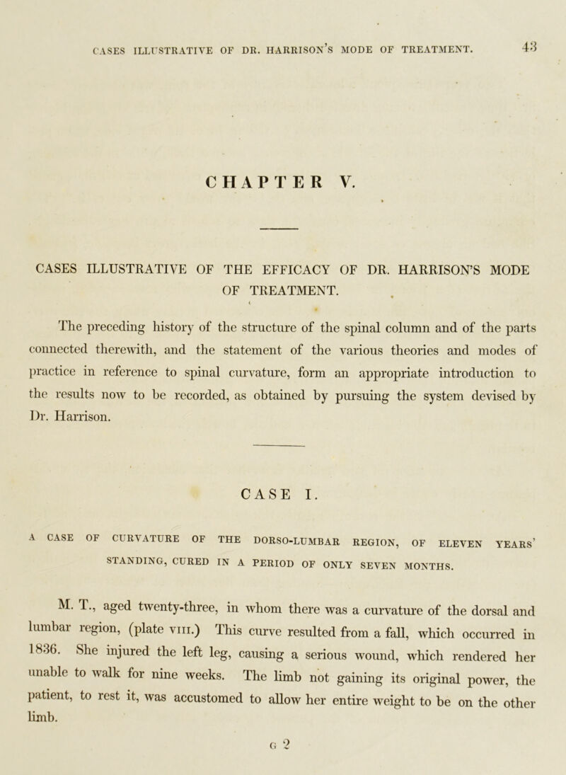 CHAPTER V. CASES ILLUSTRATIVE OF THE EFFICACY OF DR. HARRISON’S MODE OF TREATMENT. 9 < The preceding history of the structure of the spinal column and of the parts connected therewith, and the statement of the various theories and modes of practice in reference to spinal curvature, form an appropriate introduction to the results now to be recorded, as obtained by pursuing the system devised by Dr. Harrison. CASE I. A CASE OF CURVATURE OF THE DORSO-LUMBAR REGION, OF ELEVEN YEARS’ STANDING, CURED IN A PERIOD OF ONLY SEVEN MONTHS. M. T., aged twenty-three, in whom there was a curvature of the dorsal and lumbar region, (plate vm.) This curve resulted from a fall, which occurred in 18-16. She injured the left leg, causing a serious wound, which rendered her unable to walk for nine weeks. The limb not gaining its original power, the patient, to rest it, was accustomed to allow her entire weight to be on the other limb.