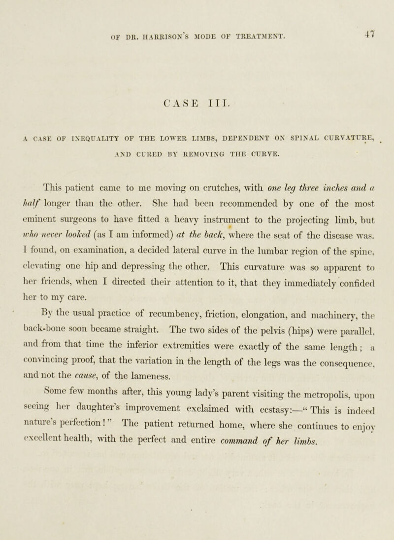 CASE III. A CASE OF INEQUALITY OF THE LOWER LIMBS, DEPENDENT ON SPINAL CURVATURE, AND CURED BY REMOVING THE CURVE. This patient came to me moving on crutches, with one leg three inches and a half longer than the other. She had been recommended by one of the most eminent surgeons to have fitted a heavy instrument to the projecting limb, but who never looked (as I am informed) at the hack, where the seat of the disease was. I found, on examination, a decided lateral curve in the lumbar region of the spine, elevating one hip and depressing the other. This curvature was so apparent to her friends, when I directed their attention to it, that they immediately confided her to my care. By the usual practice of recumbency, friction, elongation, and machinery, the back-bone soon became straight. The two sides of the pelvis (hips) were parallel, and from that time the inferior extremities were exactly of the same length; a convincing pioof, that the variation in the length of the legs was the consequence, and not the cause, of the lameness. Some few months after, this young lady’s parent visiting the metropolis, upon seeing her daughter’s improvement exclaimed with ecstasy:—“ This is indeed nature s perfection ! ” The patient returned home, where she continues to enjoy excellent health, with the perfect and entire command of her limbs.