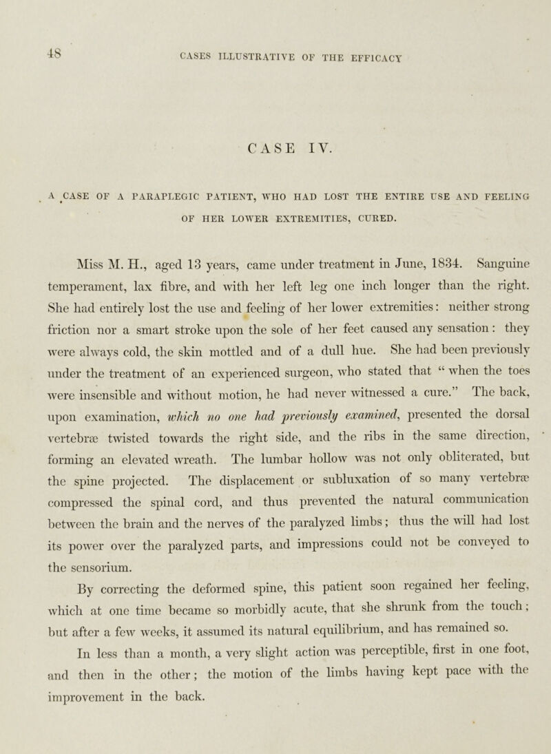 CASE IV. A CASE OF A PARAPLEGIC PATIENT, WHO HAD LOST THE ENTIRE USE AND FEELING OF HER LOWER EXTREMITIES, CURED. Miss M. H., aged 13 years, came under treatment in June, 1834. Sanguine temperament, lax fibre, and with her left leg one inch longer than the right. She had entirely lost the use and feeling of her lower extremities: neither strong friction nor a smart stroke upon the sole of her feet caused any sensation: they were always cold, the skin mottled and of a dull hue. She had been previously under the treatment of an experienced surgeon, who stated that “ when the toes were insensible and without motion, he had never witnessed a cure. The back, upon examination, which no one had previously examined, presented the dorsal vertebrae twisted towards the right side, and the ribs in the same direction, forming an elevated wreath. The lumbar hollow was not only obliterated, but the spine projected. The displacement or subluxation of so many vertebrae compressed the spinal cord, and thus prevented the natural communication between the brain and the nerves of the paralyzed limbs; thus the will had lost its power over the paralyzed parts, and impressions could not be conveyed to the sensorium. By correcting the deformed spine, this patient soon regained hei feeling, which at one time became so morbidly acute, that she shrunk fiom the touch, but after a few weeks, it assumed its natural equilibrium, and has remained so. In less than a month, a very slight action was perceptible, first in one foot, and then in the other; the motion of the limbs having kept pace with the improvement in the back.