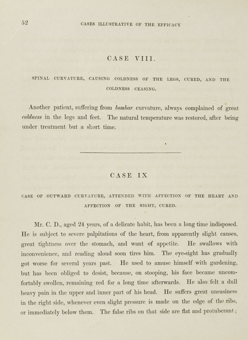 CASE VIII. SPINAL CURVATURE, CAUSING COLDNESS OF THE LEGS, CURED, AND THE COLDNESS CEASING. Another patient, suffering from lumbar curvature, always complained of great coldness in the legs and feet. The natural temperature was restored, after being under treatment but a short time. CASE IX CASE OF OUTWARD CURVATURE, ATTENDED WITH AFFECTION OF THE HEART AND AFFECTION OF THE SIGHT, CURED. Mr. C. D., aged 24 years, of a delicate habit, has been a long time indisposed. He is subject to severe palpitations of the heart, from apparently slight causes, great tightness over the stomach, and want of appetite. He swallows with inconvenience, and reading aloud soon tires him. The eye-sight has gradually got worse for several years past. He used to amuse himself with gardening, but has been obliged to desist, because, on stooping, his face became uncom- fortably swollen, remaining red for a long time afterwards. He also felt a dull heavy pain in the upper and inner part of his head. He suffers great uneasiness in the right side, whenever even slight pressure is made on the edge of the ribs, or immediately below them. The false ribs on that side are flat and protuberant;