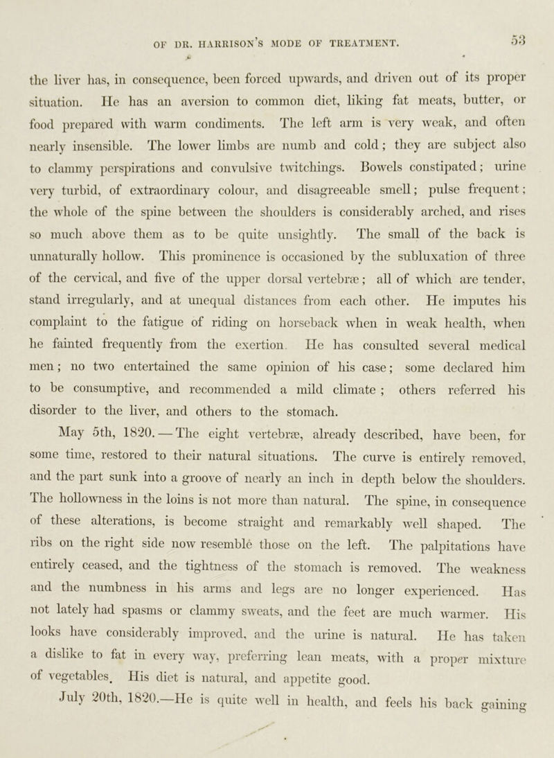 > • the liver has, in consequence, been forced upwards, and driven out of its proper situation. He has an aversion to common diet, liking fat meats, butter, or food prepared with warm condiments. The left arm is very weak, and often nearly insensible. The lower limbs are numb and cold; they are subject also to clammy perspirations and convulsive twitchings. Bowels constipated; urine very turbid, of extraordinary colour, and disagreeable smell; pulse frequent; the whole of the spine between the shoulders is considerably arched, and rises so much above them as to be quite unsightly. The small of the back is unnaturally hollow. This prominence is occasioned by the subluxation of three of the cervical, and five of the upper dorsal vertebrae; all of which are tender, stand irregularly, and at unequal distances from each other. He imputes his complaint to the fatigue of riding on horseback when in weak health, when he fainted frequently from the exertion. He has consulted several medical men; no two entertained the same opinion of his case; some declared him to be consumptive, and recommended a mild climate ; others referred his disorder to the liver, and others to the stomach. May 5th, 1820. — The eight vertebrae, already described, have been, for some time, restored to their natural situations. The curve is entirely removed, and the part sunk into a groove of nearly an inch in depth below the shoulders. The hollowness in the loins is not more than natural. The spine, in consequence of these alterations, is become straight and remarkably well shaped. The ribs on the right side now resemble those on the left. The palpitations have entirely ceased, and the tightness oi the stomach is removed. The weakness and the numbness in his arms and legs are no longer experienced. Has not lately had spasms or clammy sweats, and the feet are much warmer. His looks have considerably improved, and the urine is natural. He has taken a dislike to fat in every way, preferring lean meats, with a proper mixture of vegetables. His diet is natural, and appetite good. July 20th, 1820.—He is quite well in health, and feels his back gaining O o