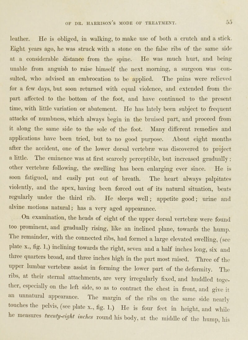 leather. He is obliged, in walking, to make use of both a crutch and a stick. Eight years ago, he was struck with a stone on the false ribs of the same side at a considerable distance from the spine. He was much hurt, and being unable from anguish to raise himself the next morning, a surgeon was con- sulted, who advised an embrocation to be applied. The pains were relieved for a few days, but soon returned with equal violence, and extended from the part affected to the bottom of the foot, and have continued to the present time, with little variation or abatement. He has lately been subject to frequent attacks of numbness, which always begin in the bruised part, and proceed from it along the same side to the sole of the foot. Many different remedies and applications have been tried, but to no good purpose. About eight months after the accident, one of the lower dorsal vertebrae was discovered to project a little. The eminence was at first scarcely perceptible, but increased gradually ; other vertebrae following, the swelling has been enlarging ever since. He is soon fatigued, and easily put out of breath. The heart always palpitates violently, and the apex, having been forced out of its natural situation, beats regularly under the third rib. He sleeps well; appetite good; urine and alvine motions natural; has a very aged appearance. On examination, the heads of eight of the upper dorsal vertebrae were found too piominent, and gradually rising, like an inclined plane, towards the hump. Hie lemainder, with the connected ribs, had formed a large elevated swelling, (see plate x., fig. 1,) inclining towards the right, seven and a half inches long, six and thiee quarters broad, and three inches high in the part most raised. Three of the upper lumbar vertebrae assist in forming the lower part of the deformity. The ribs, at their sternal attachments, are very irregularly fixed, and huddled toge- ther, especially on the left side, so as to contract the chest in front, and give it an unnatural appearance. The margin of the ribs on the same side nearly touches the pelvis, (see plate x., fig. 1.) He is four feet in height, and while he measures twenty-eight inches round his body, at the middle of the hump, his