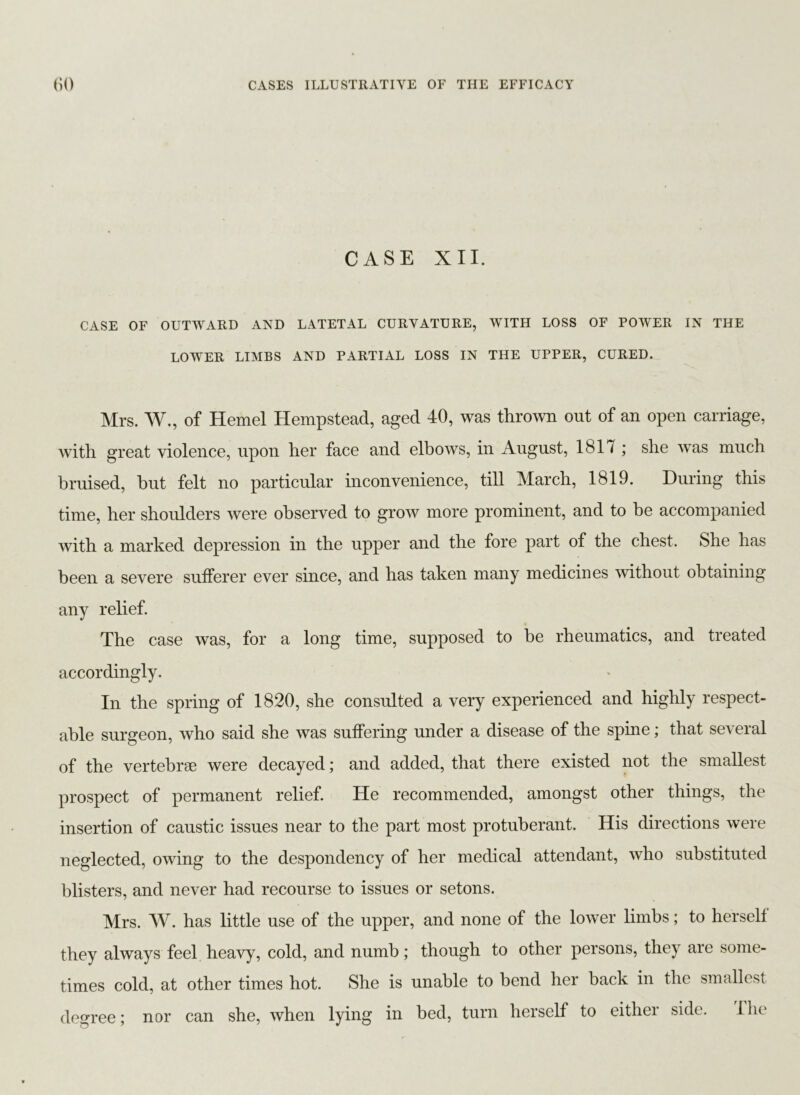 CASE XII. CASE OF OUTWARD AND LATETAL CURVATURE, WITH LOSS OF POWER IN THE LOWER LIMBS AND PARTIAL LOSS IN THE UPPER, CURED. Mrs. W., of Hemel Hempstead, aged 40, was thrown out of an open carriage, with great violence, upon her face and elbows, in August, 181 / ; she was much bruised, but felt no particular inconvenience, till March, 1819. During this time, her shoulders were observed to grow more prominent, and to be accompanied with a marked depression in the upper and the fore part of the chest. She has been a severe sufferer ever since, and has taken many medicines without obtaining any relief. The case was, for a long time, supposed to be rheumatics, and treated accordingly. In the spring of 1820, she consulted a very experienced and highly respect- able surgeon, who said she was suffering under a disease of the spine; that several of the vertebrae were decayed; and added, that there existed not the smallest prospect of permanent relief. He recommended, amongst other things, the insertion of caustic issues near to the part most protuberant. His directions were neglected, owing to the despondency of her medical attendant, who substituted blisters, and never had recourse to issues or setons. Mrs. W. has little use of the upper, and none of the lower limbs; to herself they always feel heavy, cold, and numb; though to other persons, they are some- times cold, at other times hot. She is unable to bend her back in the smallest