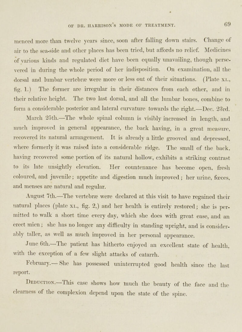 mencecl more than twelve years since, soon after falling down stairs. Change of air to the sea-side and other places has been tried, but affords no relief. Medicines of various kinds and regulated diet have been equally unavailing, though perse- vered in during the whole period of her indisposition. On examination, all the dorsal and lumbar vertebrae were more or less out of their situations. (Plate xi., fig. 1.) The former are irregular in their distances from each other, and in their relative height. The two last dorsal, and all the lumbar bones, combine to form a considerable posterior and lateral curvature towards the right.—Dec. 23rd. March 25th.—The whole spinal column is visibly increased in length, and much improved in general appearance, the back having, in a great measure, recovered its natural arrangement. It is already a little grooved and depressed, where formerly it was raised into a considerable ridge. The small of the back, having recovered some portion of its natural hollow, exhibits a striking contrast to its late unsightly elevation. Her countenance has become open, fresh coloured, and juvenile; appetite and digestion much improved; her urine, fceces, and menses are natural and regular. August 7th.—The vertebrae were declared at this visit to have regained their natural places (plate xi., fig. 2,) and her health is entirely restored; she is per- mitted to walk a short time every day, which she does with great ease, and an erect mien; she has no longer any difficulty in standing upright, and is consider- ably taller, as well as much improved in her personal appearance. June 6th.—The patient has hitherto enjoyed an excellent state of health, with the exception of a few slight attacks of catarrh. February.— She has possessed uninterrupted good health since the last report. Deduction.—This case shows how much the beauty of the face and the clearness of the complexion depend upon the state of the spine.