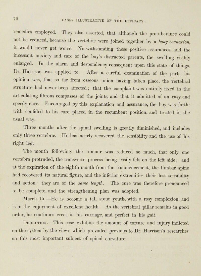 7(i k medics employed, lliey also asserted, that although the protuberance could not be reduced, because the vertebrae were joined together by a bony connexion, it would never get worse. Notwithstanding these positive assurances, and the incessant anxiety and care of the boy’s distracted parents, the swelling visibly enlarged. In the alarm and despondency consequent upon this state of things, Dr. Harrison was applied to. After a careful examination of the parts, his opinion was, that so far from osseous union having taken place, the vertebral structure had never been affected ; that the complaint was entirely fixed in the articulating fibrous compasses of the joints, and that it admitted of an easy and speedy cure. Encouraged by this explanation and assurance, the boy was forth- with confided to his care, placed in the recumbent position, and treated in the usual way. Three months after the spinal swelling is greatly diminished, and includes only three vertebrse. He has nearly recovered the sensibility and the use of his right leg. The month following, the tumour was reduced so much, that only one vertebra protruded, the transverse process being easily felt on the left side; and at the expiration of the eighth month from the commencement, the lumbar spine had recovered its natural figure, and the inferior extremities their lost sensibility and action: they are of the same length. The cure was therefore pronounced to be complete, and the strengthening plan was adopted. March 15.—He is become a tall stout youth, with a rosy complexion, and is in the enjoyment of excellent health. As the vertebral pillar remains in good order, he continues erect in his carriage, and perfect in his gait. Deduction.—This case exhibits the amount of torture and injury inflicted on the system by the views which prevailed previous to Dr. Harrison’s researches on this most important subject of spinal curvature.