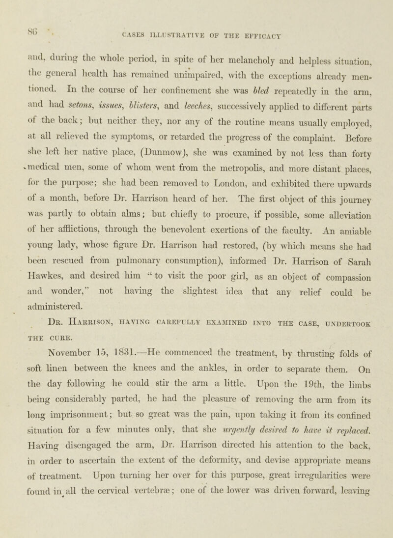 S(> CASES ILLUSTRATIVE OF THE EFFICACY and, during the whole period, in spite of her melancholy and helpless situation, the gcneial health has remained unimpaired, with the exceptions already men- tioned. In the course of her confinement she was bled repeatedly in the arm, and had setons, issues, blisters, and leeches, successively applied to different parts ol the hack; but neither they, nor any of the routine means usually employed, at all relieved the symptoms, or retarded the progress of the complaint. Before she left her native place, (Dunmow), she was examined by not less than forty v medical men, some of whom went from the metropolis, and more distant places, for the purpose; she had been removed to London, and exhibited there upwards of a month, before Dr. Harrison heard of her. The first object of this journey was partly to obtain alms; but chiefly to procure, if possible, some alleviation of her afflictions, through the benevolent exertions of the faculty. An amiable young lady, whose figure Dr. Harrison had restored, (by which means she had been rescued from pulmonary consumption), informed Dr. Harrison of Sarah Hawkes, and desired him “ to visit the poor girl, as an object of compassion and wonder,” not having the slightest idea that any relief could be administered. Dr. Harrison, having carefully examined into the case, undertook THE CURE. November 15, 1831.—He commenced the treatment, by thrusting folds of soft linen between the knees and the ankles, in order to separate them. On the day following he could stir the arm a little. Upon the 19th, the limbs being considerably parted, he had the pleasure of removing the arm from its long imprisonment; but so great was the pain, upon taking it from its confined situation for a few minutes only, that she urgently desired to have it replaced. Having disengaged the arm, Dr. Harrison directed his attention to the back, in order to ascertain the extent of the deformity, and devise appropriate means of treatment. Upon turning her over for this purpose, great irregularities were found in all the cervical vertebrae; one of the lower was driven forward, leaving