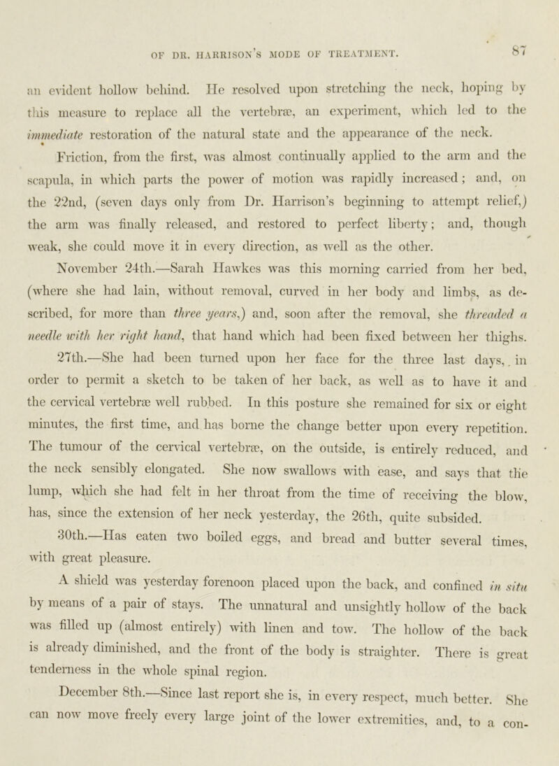 an evident hollow behind. He resolved upon stretching the neck, hoping by this measure to replace all the vertebrae, an experiment, which led to the immediate restoration of the natural state and the appearance of the neck. Friction, from the first, was almost continually applied to the arm and the scapula, in which parts the power of motion was rapidly increased; and, on the 22nd, (seven days only from Dr. Harrison’s beginning to attempt relief,) the arm was finally released, and restored to perfect liberty; and, though weak, she could move it in every direction, as well as the other. November 24th.—Sarah Hawkes was this morning carried from her bed, (where she had lain, without removal, curved in her body and limbs, as de- scribed, for more than three years,) and, soon after the removal, she threaded a needle with her right hand, that hand which had been fixed between her thighs. 27th.—She had been turned upon her face for the three last days, in order to permit a sketch to be taken of her back, as well as to have it and the cervical vertebrae well rubbed. In this posture she remained for six or eight minutes, the first time, and has borne the change better upon every repetition. The tumour of the cervical vertebrae, on the outside, is entirely reduced, and the neck sensibly elongated. She now swallows with ease, and says that the lump, which she had felt in her throat from the time of receiving the blow, has, since the extension of her neck yesterday, the 26th, quite subsided. 30th.—Has eaten two boiled eggs, and bread and butter several times, with great pleasure. A shield was yesterday forenoon placed upon the back, and confined in situ by means of a pair of stays. The unnatural and unsightly hollow of the back was filled up (almost entirely) with linen and tow. The hollow of the back is already diminished, and the front of the body is straighter. There is great tenderness in the whole spinal region. December 8th. Since last report she is, in every respect, much better. She can now mo\e freely every large joint of the lower extremities, and, to a con-