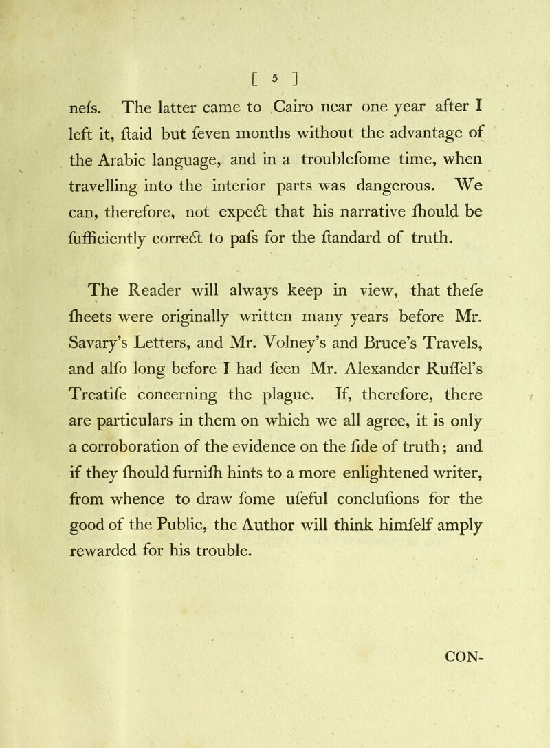 nefs. The latter came to Cairo near one year after I left it, fiaid but feven months without the advantage of the Arabic language, and in a troublefome time, when travelling into the interior parts was dangerous. We can, therefore, not expert that his narrative fhould be fufficiently corredt to pafs for the flandard of truth. The Reader will always keep in view, that thefe fheets were originally written many years before Mr. Savary’s Letters, and Mr. Volney’s and Bruce’s Travels, and alfo long before I had feen Mr. Alexander Ruffel’s Treatife concerning the plague. If, therefore, there are particulars in them on which we all agree, it is only a corroboration of the evidence on the tide of truth; and if they fhould furnifh hints to a more enlightened writer, from whence to draw fome ufeful conclufions for the good of the Public, the Author will think himfelf amply rewarded for his trouble. CON-