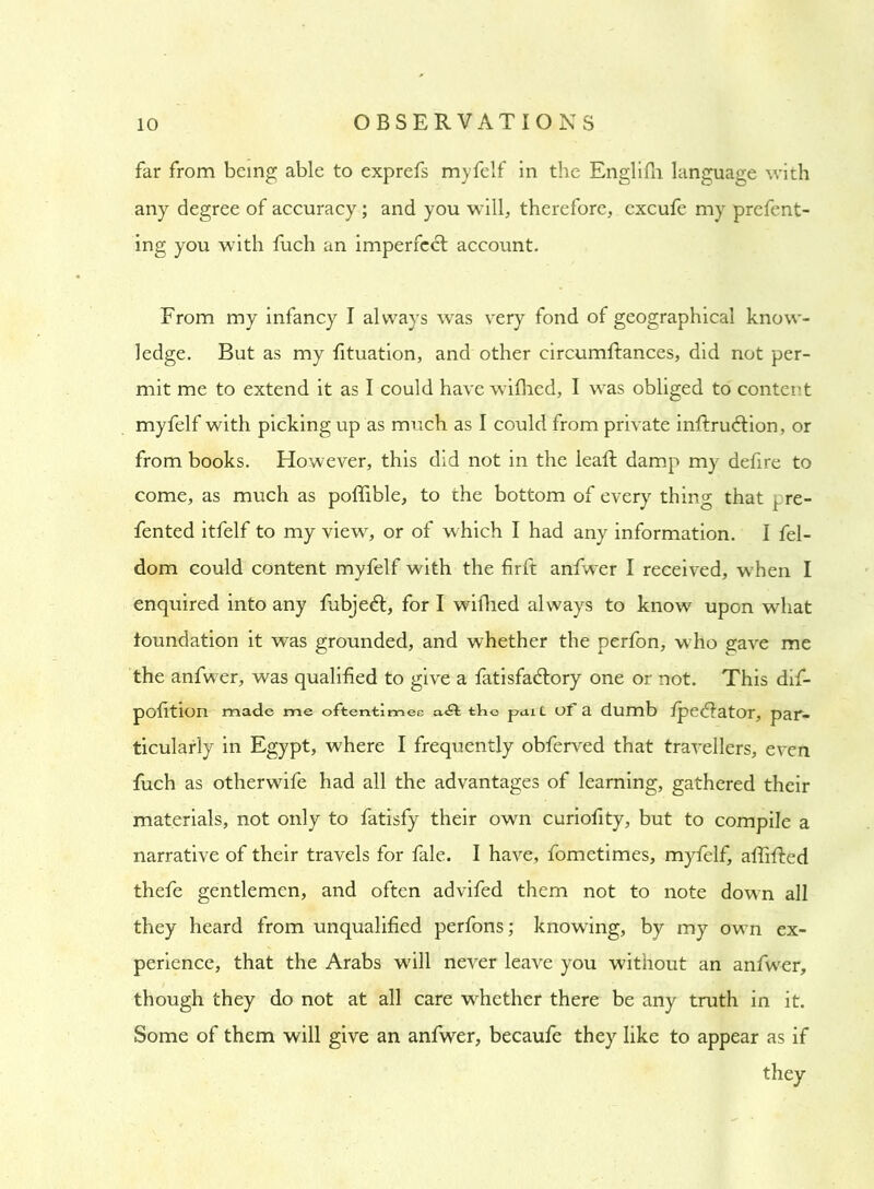 far from being able to exprefs myfelf in the Englifh language with any degree of accuracy; and you will, therefore, excufe my prefent- ing you with fuch an imperfect account. From my infancy I always was very fond of geographical know- ledge. But as my fituation, and other circumftances, did not per- mit me to extend it as I could have wifhed, I was obliged to content myfelf with picking up as much as I could from private inffrudtion, or from books. However, this did not in the leaf! damp my defire to come, as much as poffible, to the bottom of every thing that ^.re- fented itfelf to my view, or of which I had any information. I fel- dom could content myfelf with the firft anfwer I received, when I enquired into any fubjedt, for I wiflied always to know upon what foundation it was grounded, and whether the perfon, who gave me the anfwer, was qualified to give a fatisfadfory one or not. This dif- pofition made me oftentimes aft the pent of a dumb fpedtator, par- ticularly in Egypt, where I frequently obferved that travellers, even fuch as otherwife had all the advantages of learning, gathered their materials, not only to fatisfy their own curiofity, but to compile a narrative of their travels for fale. I have, fometimes, myfelf, aflifled thefe gentlemen, and often advifed them not to note down all they heard from unqualified perfons; knowing, by my own ex- perience, that the Arabs will never leave you without an anfwer, though they do not at all care whether there be any truth in it. Some of them will give an anfwer, becaufe they like to appear as if they