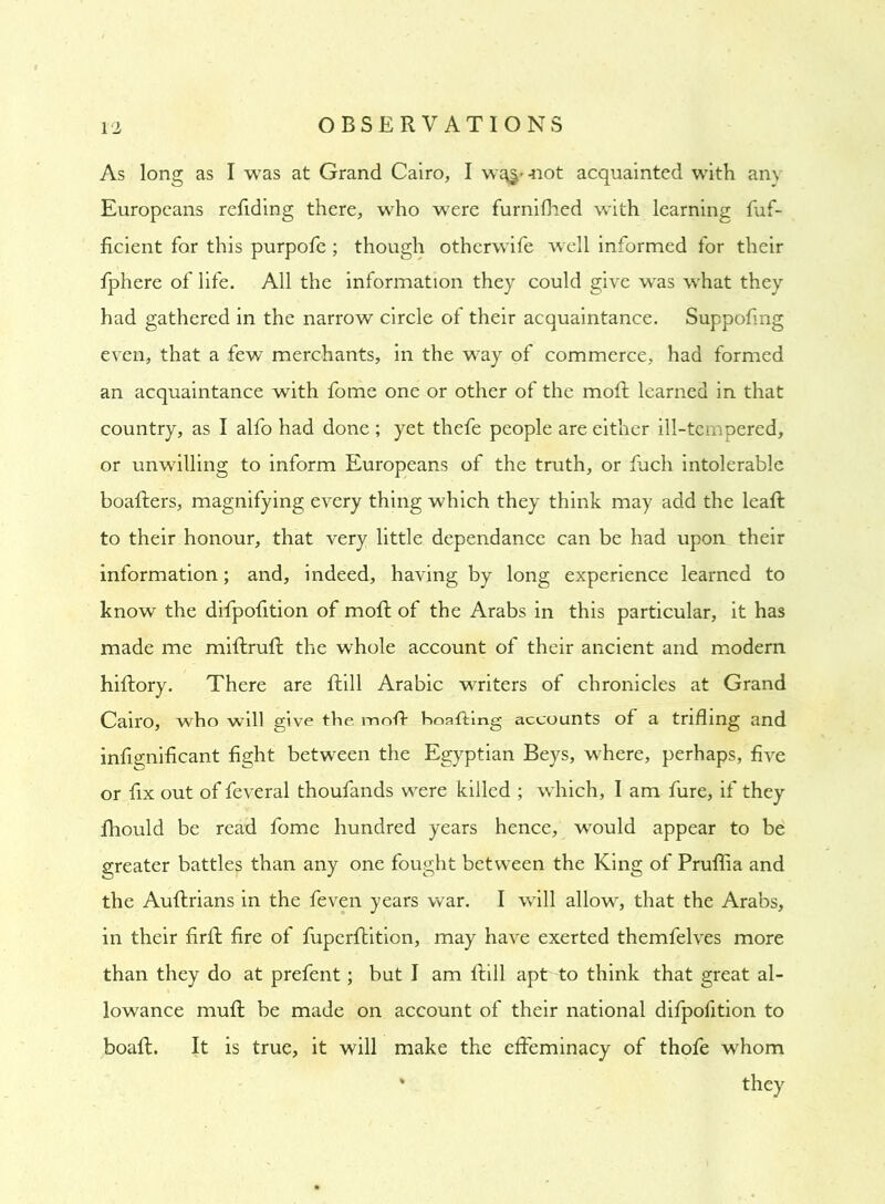 As long as I was at Grand Cairo, I w^-not acquainted with any Europeans refiding there, who were furnifhed with learning fuf- ficient for this purpofe; though otherwife well informed for their fphere of life. All the information they could give was what they had gathered in the narrow circle of their acquaintance. Suppofing even, that a few merchants, in the way of commerce, had formed an acquaintance with fome one or other of the moft learned in that country, as I alfo had done ; yet thefe people are either ill-tempered, or unwilling to inform Europeans of the truth, or fuch intolerable boafters, magnifying every thing which they think may add the leaft to their honour, that very little dependance can be had upon their information; and, indeed, having by long experience learned to know the difpofition of moft of the Arabs in this particular, it has made me miftruft the whole account of their ancient and modern hiftory. There are ftill Arabic writers of chronicles at Grand Cairo, who will give the moft hoafting accounts of a trifling and infignificant fight between the Egyptian Beys, where, perhaps, five or fix out of feveral thoufands were killed ; which, I am fure, if they fhould be read fome hundred years hence, would appear to be greater battles than any one fought between the King of Pruflia and the Auftrians in the feven years war. I will allow, that the Arabs, in their firft fire of fuperftition, may have exerted themfelves more than they do at prefent; but I am ftill apt to think that great al- lowance muft be made on account of their national difpofition to boaft. It is true, it will make the effeminacy of thofe whom * they