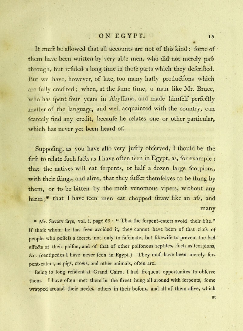 It muft be allowed that all accounts are not of this kind : fome of them have been written by very able men, who did not merely pafs through, but refided a long time in thofe parts which they defcriBed. But we have, however, of late, too many hafty productions which are fully credited; when, at the fame time, a man like Mr. Bruce, who has fpent four years in Abyffinia, and made himfelf perfectly mafter of the language, and well acquainted with the country, can fcarcely find any credit, becaufe he relates one or other particular, which has never yet been heard of. Suppofing, as 'you have alfo very juftly obferved, I fhould be the fir ft to relate fuch faCts as I have often feen in Egypt, as, for example : that the natives will eat ferpents, or half a dozen large fcorpions, with their flings, and alive, that they fuffer themfelves to be flung by them, or to be bitten by the moft venomous vipers, without any harm ;* that I have feen men eat chopped flraw like an afs, and many * Mr. Savary fays, vol. i. page 65 : “ That the ferpent-eaters avoid their bite.” If thofe whom he has feen avoided it, they cannot have been of that clafs of people who poffefs a fecret, not only to fafcinate, but likewife to prevent the bad effe&s of their poifon, and of that of other poifonous reptiles, fucli as fcorpions, &c. (centipedes I have never feen in Egypt.) They muft have been merely fer- pent-eaters, as pigs, crows, and other animals, often are. Being fo long refident at Grand Cairo, I had frequent opportunites to obferve them. I have often met them in the ftreet hung all around with ferpents, fome wrapped around their necks, others in their bofom, and all of them alive, which at