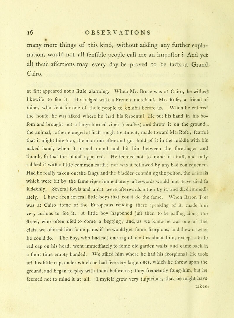 many more things of this kind, without adding any further expla- nation, would not all fenfible people call me an impoftor ? And yet all thefe affertions may every day be proved to be fads at Grand Cairo. at firft appeared not a little alarming. When Mr. Bruce was at Cairo, he wifhed likewife to fee it. He lodged with a French merchant, Mr. Rofe, a friend of mine, who fent for one of thefe people to exhibit before us. When he entered the houfe, he was alked where he liad his ferpents ? He put his hand in his bo- fom and brought out a large horned viper (ceraftes) and threw it on the ground the animal, rather enraged at fucli rough treatment, made toward Mr. Rofe ; fearful that it might bite him, the man run after and got hold of it in the middle with his naked hand, when it turned round and bit him between the fore-finger and thumb, fo that the blood appeared. He feemed not to mind it at all, and only rubbed it with a little common earth : nor was it followed by any bad confequence. Had he really taken out the fangs and the bladder containing the poiion, the a ,uui$ which were bit by the fame viper immediately afterwards would not have died fo fuddenly. Several fowls and a cat were, afterwards bitten by it, and dud immed:+- ately. I have feen feveral little boys that could do the fame. When Baron Tott was at Cairo, fome of the Europeans refiding there fpeaki'ng of it. made him very curious to fee it. A little boy happened juft then to be palling alone the ftreet, who often uled to come a begging; and, as we knew lie was one of that clafs, we offered’ him fome paras if he would get fome fcorpions, and fhew us what he could do. The boy, who had not one rag of clothes about him, except a little red cap on his head, went immediately to fome old garden walls, and came back in a fhort time empty handed. WTe afked him where he had his fcorpions ? He took off his little cap, under which he had five very large ones, which he threw upon the ground, and began to play with them before us; they frequently ftung him, but ha feemed not to mind it at all. I.myfelf grew very fufpicious, that, he might have takers i