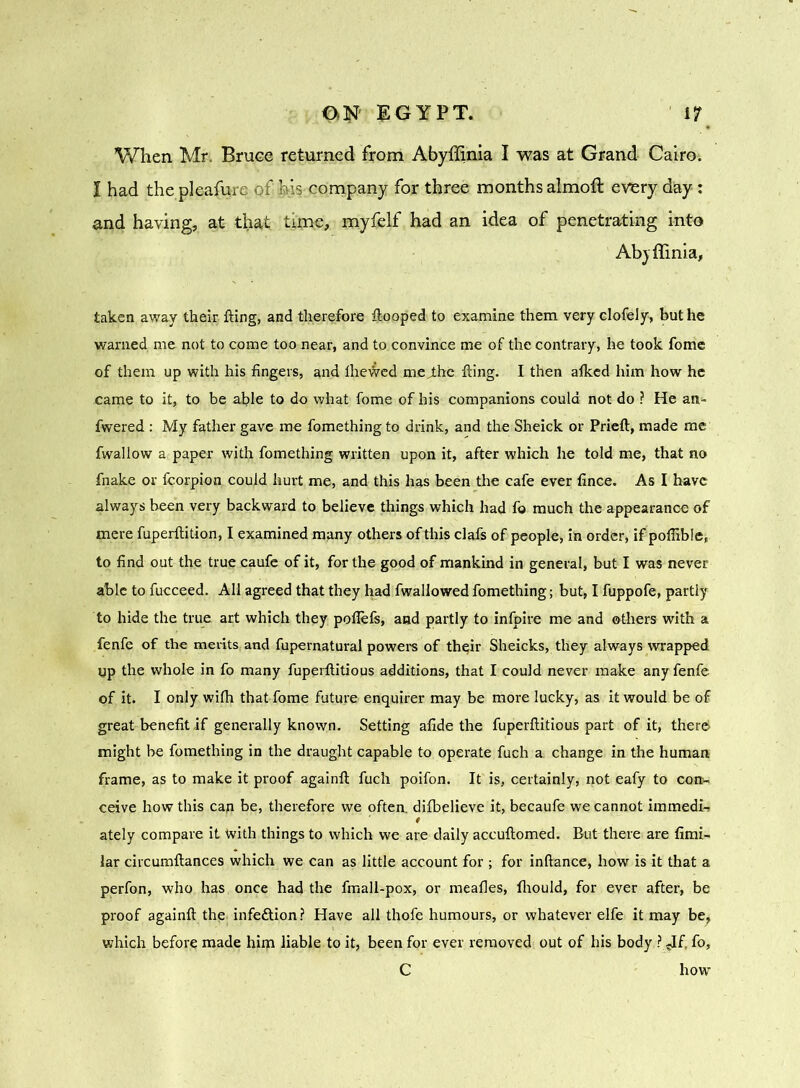 When Mr. Bruce returned from Abyffinia I was at Grand Cairo. I had the pleasure of his company for three months almoft every day-: and having, at that time, myfelf had an idea of penetrating into Abyffinia, taken away their fting, and therefore ftooped to examine them very clofely, but he warned me not to come too near, and to convince me of the contrary, he took fome of them up with his fingers, and ilieiVed me Jdic fting. I then alked him how he came to it, to be able to do what fome of his companions could not do ? He an- fwered : My father gave me fomething to drink, and the Sheick or Prieft, made me fwallow a paper with fomething written upon it, after which he told me, that no fnake or fcorpion could hurt me, and this has been the cafe ever fince. As I have always been very backward to believe things which had fo much the appearance of mere fuperftition, I examined many others of this clafs of people, in order, if polfible, to find out the true caufe of it, for the good of mankind in general, but I was never able to fucceed. All agreed that they had fwallowed fomething; but, I fuppofe, partly to hide the true art which they pofiefs, and partly to infpire me and others with a fenfe of the merits and fupernatural powers of their Sheicks, they always wrapped up the whole in fo many fuperftitious additions, that I could never make any fenfe of it. I only with that fome future enquirer may be more lucky, as it would be of great benefit if generally known. Setting afide the fuperftitious part of it, there might be fomething in the draught capable to operate fuch a change in the human frame, as to make it proof againft fuch poifon. It is, certainly, not eafy to con- ceive how this cap be, therefore we often, difbelieve it, becaufe we cannot immedi- ately compare it with things to which we are daily accuftomed. But there are fimi- lar circumftances which we can as little account for ; for inftance, how is it that a perfon, who has once had the fmall-pox, or meafies, fhould, for ever after, be proof againft the infeftion? Have all thofe humours, or whatever elfe it may be, which before made him liable to it, been for ever removed out of his body ? -If, fo, C how