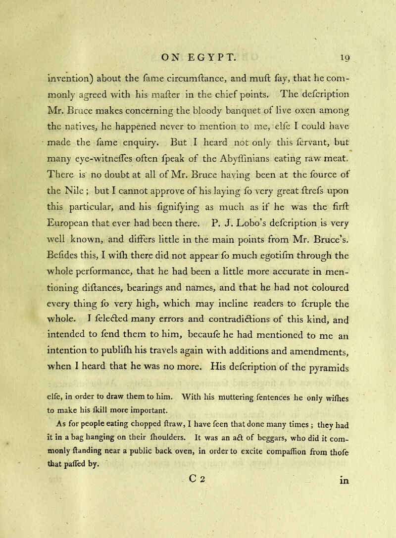 invention) about the fame circumflance, and muft fay, that he com- monly agreed with his matter in the chief points. The defcription Mr. Bruce makes concerning the bloody banquet of live oxen among the natives, he happened never to mention to me, elfe I could have made the fame enquiry. But I heard not only this fervant, but many eye-witneffes often fpeak of the Abyffinians eating raw meat. There is no doubt at all of Mr. Bruce having been at the fource of the Nile ; but I cannot approve of his laying fo very great ttrefs upon this particular, and his fignifying as much as if he was the firft European that ever had been there. P. J. Lobo’s defcription is very well known, and differs little in the main points from Mr. Bruce’s. Befides this, I wifh there did not appear fo much egotifm through the whole performance, that he had been a little more accurate in men- tioning diflances, bearings and names, and that he had not coloured every thing fo very high, which may incline readers to fcruple the whole. I fele&ed many errors and contradictions of this kind, and intended to fend them to him, becaufe he had mentioned to me an intention to publifh his travels again with additions and amendments, when I heard that he was no more. His defcription of the pyramids elfe, in order to draw them to him. With his muttering fentences he only withes to make his fkill more important. As for people eating chopped ftraw, I have feen that done many times ; they had it in a bag hanging on their lhoulders. It was an aft of beggars, who did it com- monly {landing near a public back oven, in order to excite compaffion from thofe that pafled by. C 2 in