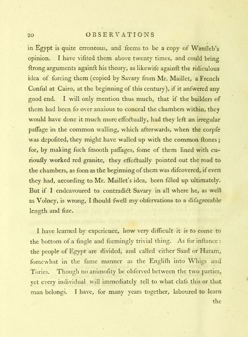 in Egypt is quite erroneous, and feems to be a copy of Wanfleb’s opinion. I have vifited them above twenty times, and could bring ftrong arguments againft his theory, as likewife againft the ridiculous idea of forcing them (copied by Savary from Mr. Maillet, a French Conful at Cairo, at the beginning of this century), if it anfwered any good end. I will only mention thus much, that if the builders of them had been fo over anxious to conceal the chambers within, they would have done it much more effectually, had they left an irregular pafTage in the common walling, which afterwards, when the corpfe was depofited, they might have walled up with the common Rones; for, by making fuch fmooth paffages, fome of them lined with cu- rioufly worked red granite, they effectually pointed out the road to the chambers, as foon as the beginning of them was difcovered, if even they had, according to Mr. Maillet’s idea, been filled up ultimately. But if I endeavoured to contradiCl Savary in all where he, as well as Volney, is wrong, I fhould fwell my obfervations to a difagreeable length and fize. I have learned by experience, how very difficult it is to come to the bottom of a fmgle and feemingly trivial thing. As for inffance : the people of Egypt are divided, and called either Saad or Haram, fomewhat in the fame manner as the Englifh into Whigs and Tories. Though no animofity be obferved between the two parties, yet every individual will immediately tell to what clafs this or that man belongs. I have, for many years together, laboured to learn