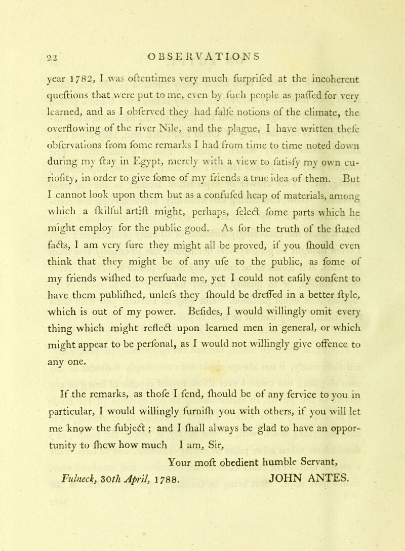 year 1/82, I was oftentimes very much furprifed at the incoherent queftions that were put to me, even by fuch people as palled for very learned, and as I obferved they had falfe notions of the climate, the overflowing of the river Nile, and the plague, I have written thefe obfervations from fome remarks I had from time to time noted down during my Ray in Egypt, merely with a view to fatisfy my own cu- riofity, in order to give fome of my friends a true idea of them. But I cannot look upon them but as a confufed heap of materials, among which a fkilful artifl might, perhaps, feled fome parts which he might employ for the public good. As for the truth of the Rated fads, I am very fure they might all be proved, if you fliould even think that they might be of any ufe to the public, as fome of my friends wifhed to perfuade me, yet I could not eafily confent to have them publifhed, unlefs they fhould be dreffed in a better Ryle, which is out of my power. Befides, I would willingly omit every thing which might refled upon learned men in general, or which might appear to be perfonal, as I would not willingly give offence to any one. If the remarks, as thofe I fend, fliould be of any fervice to you in particular, I would willingly furnifh you with others, if you will let me knpw the fubjed ; and I fhall always be glad to have an oppor- tunity to fhew how much I am. Sir, Your moft obedient humble Servant, Fultteck, 30th April, 1788, JOHN ANTES.