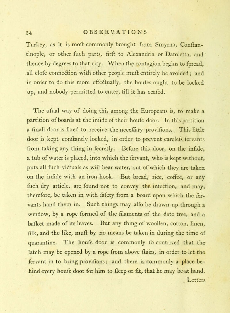 Turkey, as it is moft commonly brought from Smyrna, Conftan- tinople, or other fuch parts, firft to Alexandria or Damietta, and thence by degrees to that city. When the contagion begins to fpread, all clofe connection with other people muft entirely be avoided; and in order to do this more effectually, the houfes ought to be locked up, and nobody permitted to enter, till it has ceafed. The ufual way of doing this among the Europeans is, to make a partition of boards at the infide of their houfe door. In this partition a fmall door is fixed to receive the neceffary provifions. This little door is kept conftantly locked, in order to prevent carelefs fervants from taking any thing in fecretly. Before this door, on the infide, a tub of water is placed, into which the fervant, who is kept without, puts all fuch victuals as will bear water, out of which they are taken on the infide with an iron hook. But bread, rice, coffee, or any fuch dry article, are found not to convey the infeClion, and may, therefore, be taken in with fafety from a board upon which the fer- vants hand them in. Such things may alfb be drawn up through a window, by a rope formed of the filaments of the date tree, and a bafket made of its leaves. But any thing of woollen, cotton, linen, filk, and the like, muft by no means be taken in during the time of quarantine. The houfe door is commonly fo contrived that the latch may be opened by a rope from above flairs, in order to let the fervant in to bring provifions; and there is commonly a place be- hind every houfe door for him to fleep or fit, that he may be at hand. Letters