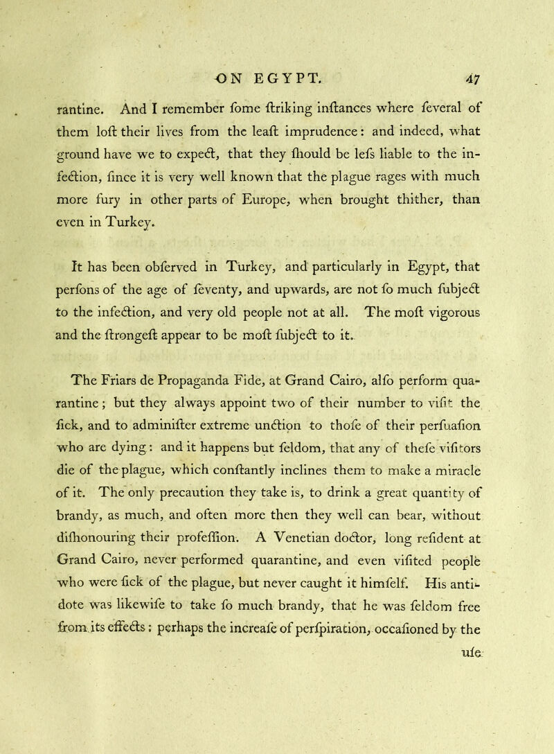 rantine. And I remember Tome ftriking inftances where feveral of them loft their lives from the leaft imprudence: and indeed, what ground have we to expeCt, that they fhould be lefs liable to the in- fection, fince it is very well known that the plague rages with much more fury in other parts of Europe, when brought thither, than even in Turkey. It has been obferved in Turkey, and particularly in Egypt, that perfons of the age of leventy, and upwards, are not fo much fubjeCt to the infeCtion, and very old people not at all. The moft vigorous and the ftrongeft appear to be moft fubjeCt to it. The Friars de Propaganda Fide, at Grand Cairo, alfo perform qua- rantine ; but they always appoint two of their number to vilit the fick, and to adminifter extreme unCtion to thole of their perfuafion who are dying : and it happens but feldom, that any of thefe vifttors die of the plague, which conftantly inclines them to make a miracle of it. The only precaution they take is, to drink a great quantity of brandy, as much, and often more then they well can bear, without dilhonouring their profeftion. A Venetian doClor, long relident at Grand Cairo, never performed quarantine, and even vilited people who were fick of the plague, but never caught it himfelf. His anti<- dote Was likewife to take fo much brandy, that he was feldom free from its effeCts: perhaps the increale of perfpiracion, occafioned by the ule