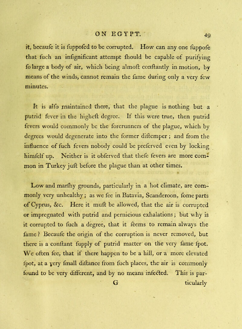 it, becaufe it is fuppofed to be corrupted. How can any one fuppofe that fuch an infignificant attempt fhould be capable of purifying fo large a body of air, which being almoft conftantly in motion, by means of the winds, cannot remain the fame during only a very few minutes. It is aifo maintained there, that the plague is nothing but a putrid fever in the higheft degree. If this were true, then putrid fevers would commonly be the forerunners of the plague, winch by degrees would degenerate into the former diftemper ; and from the influence of fuch fevers nobody could be preferved even by locking Himfelf up. Neither is it obferved that thefe fevers are more com- mon in Turkey juft before the plague than at other times. Low and marfhy grounds, particularly in a hot climate, are com- monly very unhealthy; as we fee in Batavia, Scanderoon, fome parts of Cyprus, &c. Here it muft be allowed, that the air is corrupted or impregnated with putrid and pernicious exhalations; but why is it corrupted to fuch a degree, that it feems to remain always the fame ? Becaufe the origin of the corruption is never removed, but there is a conftant fupply of putrid matter on the very fame fpot. We often fee, that if there happen to be a hill, or a more elevated fpot, at a yery fmall diftance from fuch places, the-air is commonly found to be very different, and by no means infefted. This is par- G ticularly