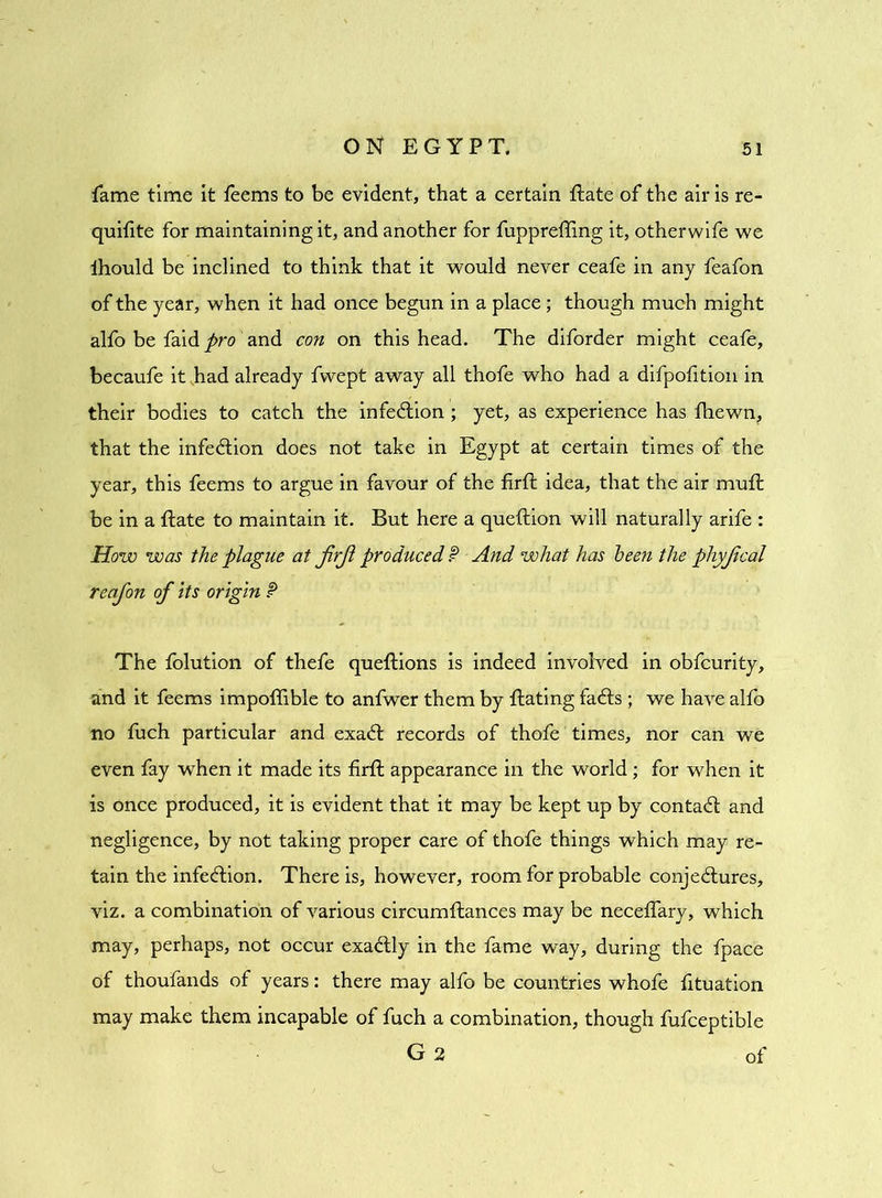 fame time it feems to be evident, that a certain Hate of the air is re- quifite for maintaining it, and another for fuppreffing it, otherwife we ihould be inclined to think that it would never ceafe in any feafon of the year, when it had once begun in a place; though much might alfo be faid pro and con on this head. The diforder might ceafe, becaufe it had already fvvept away all thofe who had a difpofition in their bodies to catch the infection; yet, as experience has fhewn, that the infection does not take in Egypt at certain times of the year, this feems to argue in favour of the firfl idea, that the air muft be in a Hate to maintain it. But here a queftion will naturally arife : How was the plague at JirJl produced P And what has been the phyjical reafon of its origin P The folution of thefe queftions is indeed involved in obfeurity, and it feems impoflible to anfwer them by Hating faCts ; we have alfo no fuch particular and exaCt records of thofe times, nor can we even fay when it made its firft appearance in the world; for when it is once produced, it is evident that it may be kept up by contact and negligence, by not taking proper care of thofe things which may re- tain the infection. There is, however, room for probable conjectures, viz. a combination of various circumflances may be neceffary, which may, perhaps, not occur exaClly in the fame way, during the fpace of thoufands of years: there may alfo be countries whofe fituation may make them incapable of fuch a combination, though fufeeptible G 2 of