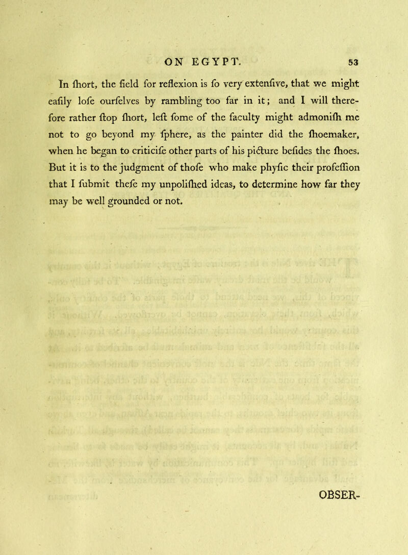 In fhort, the field for reflexion is fo very extenfive, that we might eafily lofe ourfelves by rambling too far in it; and I will there- fore rather flop fhort, left fome of the faculty might admonifh me not to go beyond my fphere, as the painter did the fhoemaker, when he began to criticife other parts of his picture befides the fhoes. But it is to the judgment of thofe who make phyfic their profeflion that I fubmit thefe my unpolifhed ideas, to determine how far they may be well grounded or not. OBSER-