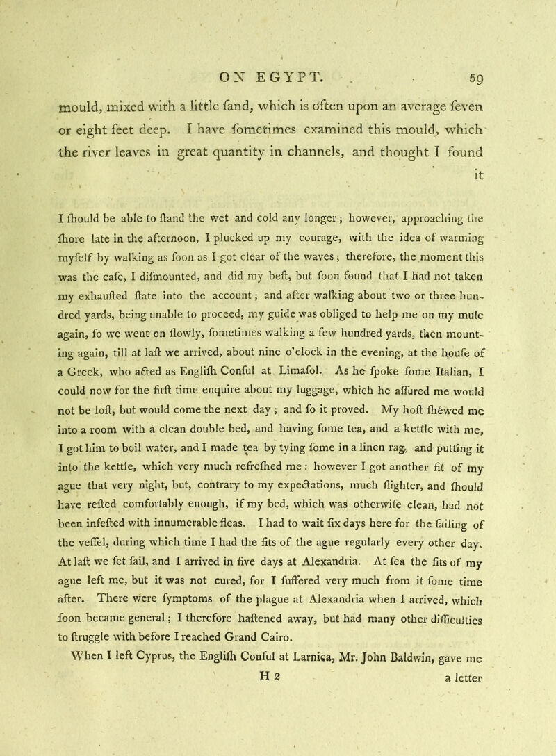 ON EGYPT. 59 mould, mixed with a little fand, which is dften upon an average feven or eight feet deep. I have fometimes examined this mould, which the river leaves in great quantity in channels, and thought I found it I fhould be able to ftand the wet and cold any longer; however, approaching the Ihore late in the afternoon, I plucked up my courage, with the idea of warming myfelf by walking as foon as I got clear of the waves ; therefore, the,moment this was the cafe, I difmounted, and did my belt, but foon found that I had not taken my exhaufted ftate into the account; and after walking about two or three hun- dred yards, being unable to proceed, my guide was obliged to help me on my mule again, fo we went on llowly, fometimes walking a few hundred yards, then mount- ing again, till at laft we arrived, about nine o’clock in the evening, at the houfe of a Greek, who aCted as Englifh Conful at Limafol. As he fpoke fome Italian, I could now for the firft time enquire about my luggage, which he allured me would not be loft, but would come the next day ; and fo it proved. My hoft ftffiwed me into a room with a clean double bed, and having fome tea, and a kettle with me, I got him to boil water, and I made tea by tying fome in a linen rag,, and putting it into the kettle, which very much refrelhed me : however I got another fit of my ague that very night, but, contrary to my expectations, much llighter, and fhould have refted comfortably enough, if my bed, which was otherwife clean, had not been infefted with innumerable fleas. I had to wait fix days here for the failing of the veflel, during which time I had the fits of the ague regularly every other day. At laft we fet fail, and I arrived in five days at Alexandria. At fea the fits of my ague left me, but it was not cured, for I fuffered very much from it fome time after. There were fymptoms of the plague at Alexandria when I arrived, which icon became general; I therefore haftened away, but had many other difficulties to ftruggle with before I reached Grand Cairo. When I left Cyprus, the Englilh Conful at Larnica, Mr. John Baldwin, gave me H 2 a letter