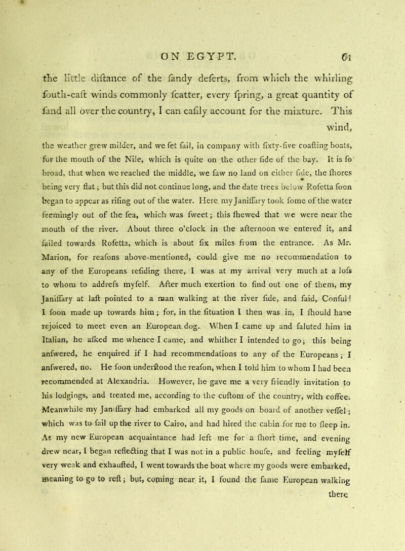 the little diftance of the fandy deferts, from which the whirling fouth-eaft winds commonly fcatter, every fpring, a great quantity of fand all over the country, I can eafily account for the mixture. This wind, the weather grew milder, and we fet fail, in company with fixty-five- coafting boats, for the mouth of the Nile, which is quite on the other fide of the bay. It is fo broad, that when we reached the middle, we faw no land on either fide, the fliores being very flat; but this did not continue long, and the date trees below Rofetta foon began to appear as riling out of the water. Here, my Janifiary took fome of the water feemingly out of the fea, which-was fweet; this fhewed that we were near the mouth of the river. About three o’clock in the afternoon we entered it, and failed towards. Rofetta, which is about fix miles from the entrance. As Mr. Marion, for reafons above-mentioned, could give me no recommendation to any of the Europeans refiding there, I was. at my arrival very much at a lofs to whom to addrefs myfelf. After much exertion to find out one of them, my JanifTary at laft pointed to a naan walking at the river fide, and faid, Conful! I foon made up towards him; for, in the fituatron I then was in, I fhould have rejoiced to meet even an European, dog.. When I came up and faluted him in Italian, he afked me whence I came, and whither I intended to go; this being anfwered, he enquired if I had recommendations to any of the Europeans ; I anfwered, no. He foon underftood the reafon, when I told him to whom I had been recommended at Alexandria. However, he gave me a very friendly invitation to his lodgings, and treated me, according to the cuftom of the country, with coffee; Meanwhile my JanifTary had embarked all my goods on board of another veffel; which was to. fail up the river to Cairo, and had hired the cabin for me to fleep in. As my new European acquaintance had left me for a fhort time, and evening drew near, I began reflefting that I was not in a public houfe, and feeling myfelf very weak and exhaufted, I went towards the boat where my goods were embarked, gaeaning to go to reft; but, copung near it, I found the fame European walking there