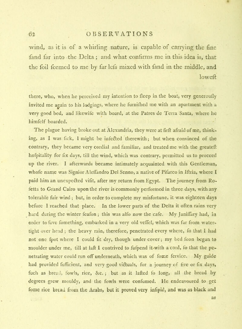 wind, as it is of a whirling nature, is capable of carrying the fine fand far into the Delta ; and what confirms me in this idea is, that the foil feemed to me by far lefs mixed with fand in the middle, and loweft there, who, when he perceived my intention to deep in the boat, very generoufly invited me again to his lodgings, where he furnilhed me with an apartment with a very good bed, and likewife with board, at the Patres de Terra Santa, where he himfelf boarded. The plague having broke out at Alexandria, they were at firft afraid of me, think- ing, as I was lick, I might be infe£ted therewith; but when convinced of the contrary, they became very cordial and familiar, and treated me with the greateft hofpitality for fix days, till the wind, which was contrary, permitted us to proceed up the river. I afterwards became intimately acquainted with this Gentleman, whofe name was Signior Alefiandro Del Senno, a native of Pifarco in Iftria, where I paid him an unexpedted vifit, after my return from Egypt. The journey from Ro- fetta to Grand Cairo upon the river is commonly performed in three days, with any tolerable fair wind ; but, in order to complete my misfortune, it was eighteen days before I reached that place. In the lower parts of the Delta it often rains very hard during the winter feafon ; this was alfo now the cafe. My Janiflary had, in order to fave fomething, embarked in a very old velfel, which was far from water- tight over head ; the heavy rain, therefore, penetrated every where, fo that I had not one fpot where I could fit dry, though under cover; my bed foon began to moulder under me, till at laft I contrived to fufpend it-with a cord, fo that the pe- netrating water could run off underneath, which was of fome fervice. My guide had provided fufficient, and very good vi&uals, for a journey of five or fix days, fuch as bread, fowls, rice, &c. ; but as it lafted fo long, all the bread by degrees grew mouldy, and the fowls were confumed. He endeavoured to get feme rice bread from the Arabs, but it proved very infipid, and was as black and as