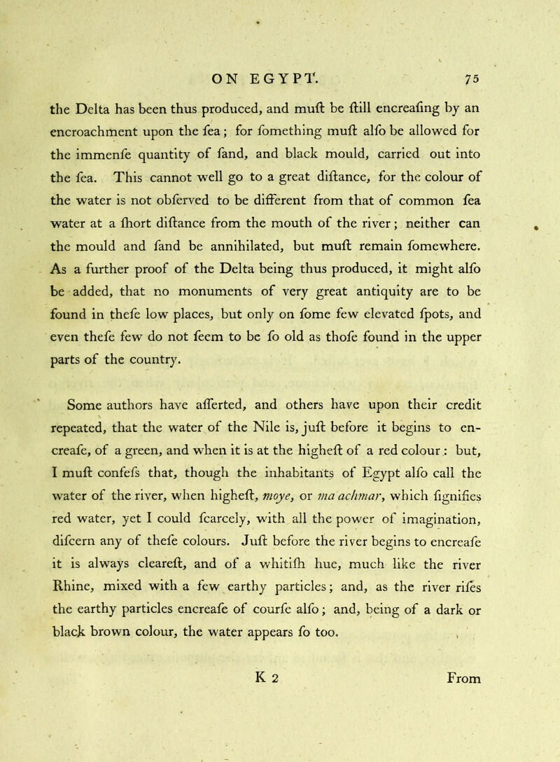 the Delta has been thus produced, and muft be ftill encreafing by an encroachment upon the fea; for fomethlng muft alfo be allowed for the immenfe quantity of fand, and black mould, carried out into the fea. This cannot well go to a great diftance, for the colour of the water is not obferved to be different from that of common fea water at a fhort diftance from the mouth of the river; neither can the mould and fand be annihilated, but muft remain fomewhere. As a further proof of the Delta being thus produced, it might alfo be added, that no monuments of very great antiquity are to be found in thefe low places, but only on fome few elevated fpots, and even thefe few do not feem to be fo old as thofe found in the upper parts of the country. Some authors have afferted, and others have upon their credit repeated, that the water of the Nile is, juft before it begins to en- creafe, of a green, and when it is at the higheft of a red colour : but, I muft confefs that, though the inhabitants of Egypt alfo call the water of the river, when higheft, moye, or ma'achmar, which fignifies red water, yet I could fcarcely, with all the power of imagination, difcern any of thefe colours. Juft before the river begins to encreafe it is always cleareft, and of a whitifh hue, much like the river Rhine, mixed with a few earthy particles; and, as the river riles the earthy particles encreafe of courfe alfo; and, being of a dark or black brown colour, the water appears fo too. K 2 From