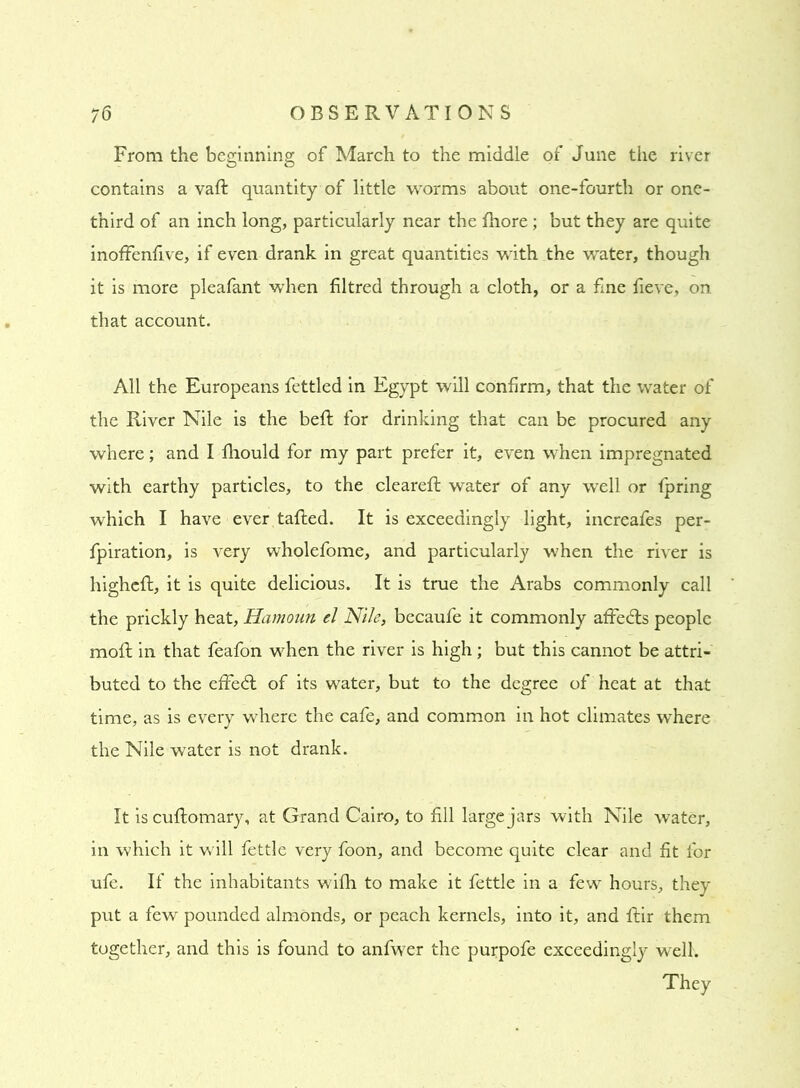 From the beginning of March to the middle of June the river contains avail quantity of little worms about one-fourth or one- third of an inch long, particularly near the fhore; but they are quite inoffenfive, if even drank in great quantities with the water, though it is more pleafant when filtred through a cloth, or a fine fieve, on that account. All the Europeans fettled in Egypt will confirm, that the water of the River Nile is the befl for drinking that can be procured any where; and I fhould for my part prefer it, even when impregnated with earthy particles, to the cleareft water of any well or fpring which I have ever tailed. It is exceedingly light, increafes per- fpiration, is very wholefome, and particularly when the river is highell, it is quite delicious. It is true the Arabs commonly call the prickly heat, Hamoun el Nile, becaufe it commonly affedts people mofl in that feafon when the river is high; but this cannot be attri- buted to the effedt of its water, but to the degree of heat at that time, as is every where the cafe, and common in hot climates where the Nile water is not drank. It is cuflomary, at Grand Cairo, to fill large jars with Nile water, in which it will fettle very foon, and become quite clear and fit for ufe. If the inhabitants wifh to make it fettle in a few hours, they put a few pounded almonds, or peach kernels, into it, and flir them together, and this is found to anfwer the purpofe exceedingly well. They