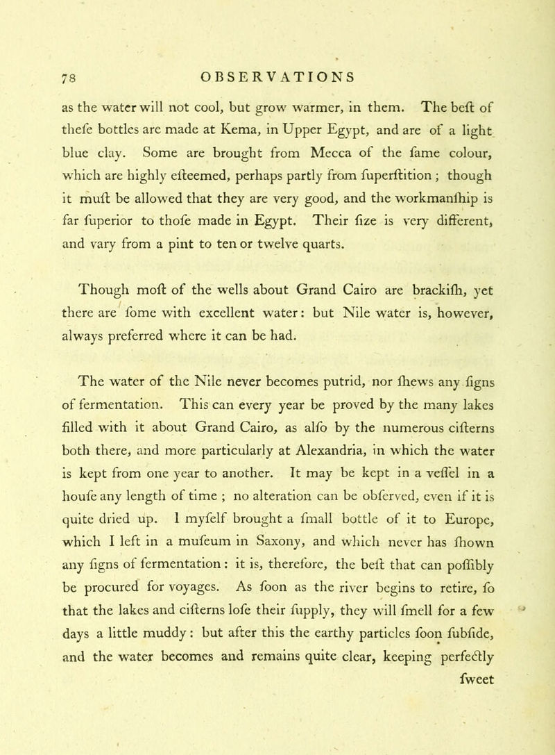 as the water will not cool, but grow warmer, in them. The belt of thefe bottles are made at Kema, in Upper Egypt, and are of a light blue clay. Some are brought from Mecca of the fame colour, which are highly elleemed, perhaps partly from fuperflition ; though it mufl be allowed that they are very good, and the workmanfhip is far fuperior to thofe made in Egypt. Their fize is very different, and vary from a pint to ten or twelve quarts. Though moft of the wells about Grand Cairo are brackifh, yet there are fome with excellent water: but Nile water is, however, always preferred where it can be had. The water of the Nile never becomes putrid, nor fhews any figns of fermentation. This can every year be proved by the many lakes filled with it about Grand Cairo, as alfo by the numerous ciflerns both there, and more particularly at Alexandria, in which the water is kept from one year to another. It may be kept in a veil'd in a houfe any length of time ; no alteration can be obferved, even if it is quite dried up. 1 myfelf brought a fmall bottle of it to Europe, which I left in a mufeum in Saxony, and which never has fhown any figns of fermentation: it is, therefore, the bell that can poffibly be procured for voyages. As foon as the river begins to retire, fo that the lakes and ciflerns lofe their fupply, they will fmell for a few days a little muddy: but after this the earthy particles foon fubfide, and the water becomes and remains quite clear, keeping perfectly fweet