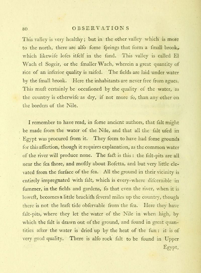 This valley is very healthy; but in the other valley which is more to the north, there are alfo fome fprings that form a fmall brook, which likewife lofes itfelf in the fancL This valley is called El Wach el Sogeir, or the fmallerWach, wherein a great quantity of rice of an inferior quality is raifed. The fields are laid under water by the fmall brook. Here the inhabitants are never free from agues. This muft certainly be occafioned by the quality of the water, as the country is otherwife as dry, if not more fo, than any other on the borders of the Nile. I remember to have read, in fome ancient authors, that fait might be made from the water of the Nile, and that all the fait ufed in Egypt was procured from it. They feem to have had fome grounds for this aflertion, though it requires explanation, as the common water of the river will produce none. The fadl is this : the falt-pits are all near the fea fhore, and mofhly about Rofetta, and but very little ele- vated from the furface of the fea. All the ground in their vicinity is entirely impregnated with fait, which is everywhere difcernible in fummer, in the fields and gardens, fo that even the river, when it is loweft, becomes a little brackilh feveral miles up the country, though there is not the leafi: tide obfervable from the fea. Here they have falt-pits, where they let the water of the Nile in when high, by which the fait is drawn out of the ground, and found in great quan- tities after the water is dried up by the heat of the fun : it is of very good quality. There is alfo rock fait to be found in Upper Egypt,