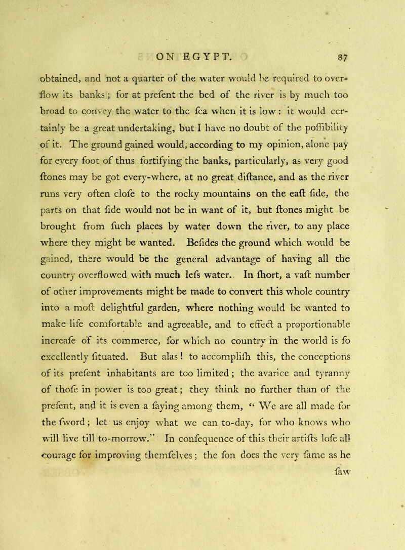 obtained, and not a quarter of the water would he required to over- flow its banks; for at prefent the bed of the river is by much too broad to convey the water to the tea when it is low : it would cer- tainly be a great undertaking, but I have no doubt of the pofiibility of it. The ground gained would, according to my opinion, alone pay for every foot of thus fortifying the banks, particularly, as very good {tones may be got every-where, at no great diftance, and as the river runs very often clofe to the rocky mountains on the eaft fide, the parts on that fide would not be in want of it, but ftones might be brought from fuch places by water down the river, to any place where they might be wanted. Befides the ground which would be gained, there would be the general advantage of having all the country overflowed with much lefs water. In fliort, a vafl: number of other improvements might be made to convert this whole country into a moft delightful garden, where nothing would be wanted to make life comfortable and agreeable, and to effedl a proportionable increafe oT its commerce, for which no country in the wTorld is fo excellently fituated. But alas ! to accomplifh this, the conceptions of its prefent inhabitants are too limited; the avarice and tyranny of thole in power is too great; they think no further than of the prefent, and it is even a laying among them, “ We are all made for the fword; let us enjoy what we can to-day, for who knows who will live till to-morrow.” In confequence of this their artifts lofe all courage for improving themfelves; the fon does the very fame as he faw