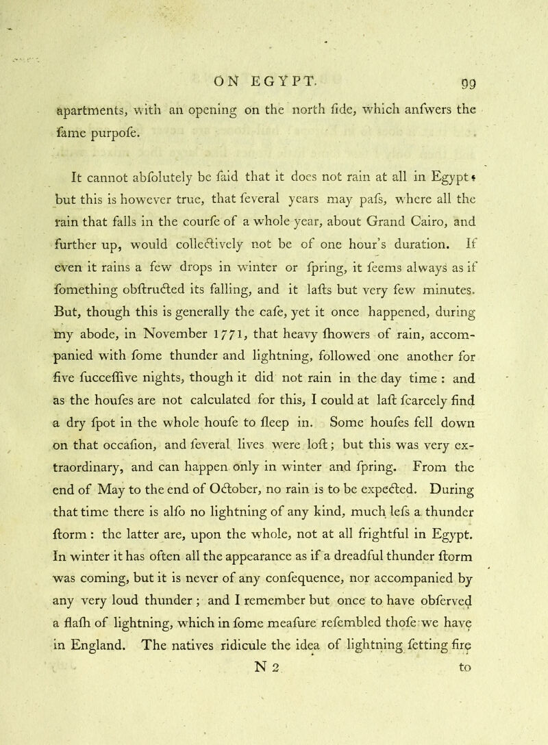 apartments, with an opening on the north fide, which anfwers the fame purpofe. It cannot abfolutely be faid that it does not rain at all in Egypt * but this is however true, that feveral years may pafs, where all the rain that falls in the courfe of a whole year, about Grand Cairo, and further up, would collectively not be of one hour’s duration. If even it rains a few drops in winter or fpring, it feems always as if fomething obflru&ed its falling, and it lafls but very few minutes. But, though this is generally the cafe, yet it once happened, during my abode, in November 1771, that heavy fhowers of rain, accom- panied with fome thunder and lightning, followed one another for five fucceffive nights, though it did not rain in the day time : and as the houfes are not calculated for this, I could at lafl fcarcely find a dry fpot in the whole houfe to fleep in. Some houfes fell down on that occafion, and feveral lives were loft; but this was very ex- traordinary, and can happen only in winter and fpring. From the end of May to the end of OCtober, no rain is to be expeCted. During that time there is alfo no lightning of any kind, much lefs a. thunder florm: the latter are, upon the whole, not at all frightful in Egypt. In winter it has often all the appearance as if a dreadful thunder florm was coming, but it is never of any confequence, nor accompanied by any very loud thunder ; and I remember but once to have obferved a flafh of lightning, which in fome meafure refembled thofe we have in England. The natives ridicule the idea of lightning fetting fire N 2 to