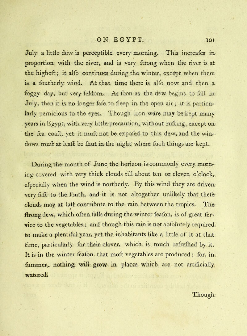 July a little dew is perceptible, every morning. This increafes in proportion, with the river, and is very ftrong when the river is at the highell; it alfo continues during the winter, except when there is a foutherly wind. At that time there is alfo now and then a foggy day, but very feldom.. As foon as the dew begins to fall in July, then it is no longer fafe. to deep in the open air; it is particu- larly pernicious to the eyes. Though iron ware may be kept many years in Egypt, with very little precaution, without rufting, except on the fea coaft, yet it mull not be expofed to this dew, and the winr dows mull at lead be Ihut in the night where fuch things are kept. During the month of June the horizon is commonly every morn- ing covered with very thick clouds till about ten or eleven o’clock,, especially when the wind is northerly. By this wind they are driven very fall to the fouth, and it is not altogether unlikely that thefe clouds may at lad contribute to the rain between the tropics. The llrong dew, which often falls during the winter feafon, is of great fer~ vice to the vegetables ; and though this rain is not abfolutely required to make a plentiful year, yet the inhabitants like a little of it at that time, particularly for their clover, which is much refrelhed by it. It is in the winter feafon that moll vegetables are produced; for, in fummer,, nothing will grow in places which are not artificially watered* Though: