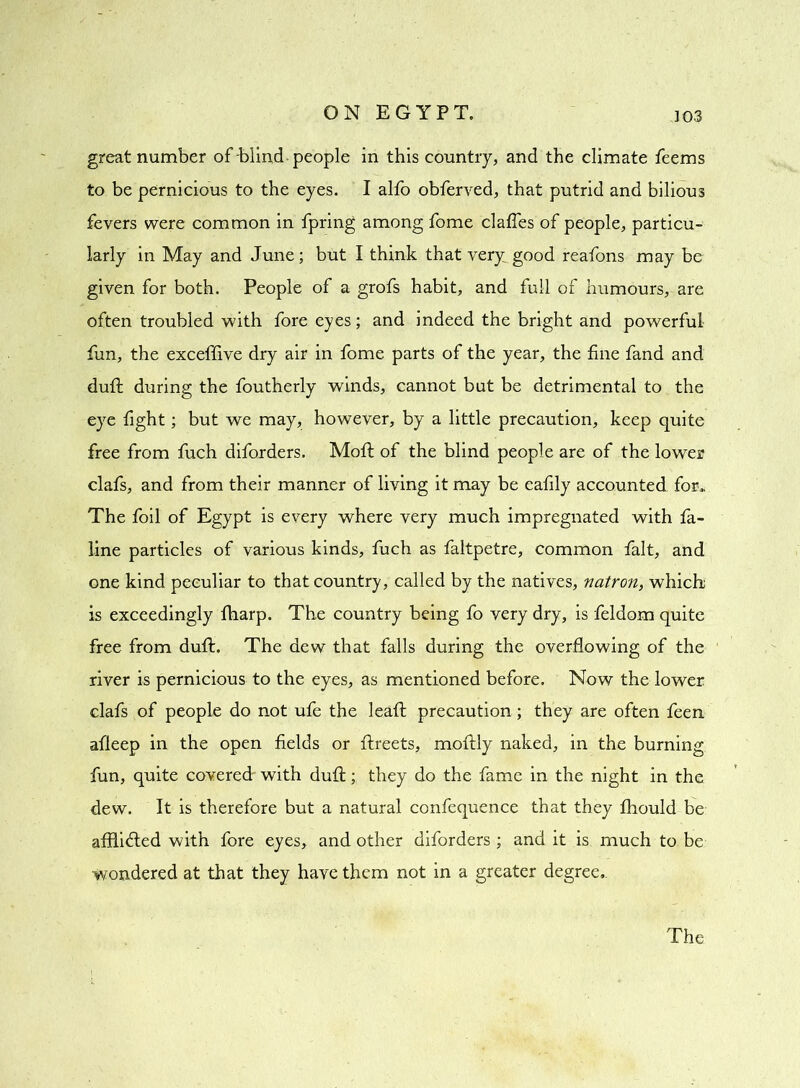 great number of Wind people in this country, and the climate feems to be pernicious to the eyes. I alfo obferved, that putrid and bilious fevers were common in fpring among fome claffes of people, particu- larly in May and June; but I think that very: good reafons may be given for both. People of a grofs habit, and full of humours, are often troubled with fore eyes; and indeed the bright and powerful fun, the exceffive dry air in fome parts of the year, the fine fand and dufl during the foutherly winds, cannot but be detrimental to the eye fight; but we may, however, by a little precaution, keep quite free from fuch diforders. Moft of the blind people are of the lower clafs, and from their manner of living it may be eafily accounted for. The foil of Egypt is every where very much impregnated with fa- line particles of various kinds, fuch as faltpetre, common fait, and one kind peculiar to that country, called by the natives, natron, which; is exceedingly fharp. The country being fo very dry, is feldom quite free from duft. The dew that falls during the overflowing of the river is pernicious to the eyes, as mentioned before. Now the lower clafs of people do not ufe the leaft precaution; they are often feen afleep in the open fields or flreets, moftly naked, in the burning fun, quite covered' with duft; they do the fame in the night in the dew. It is therefore but a natural confequence that they fhould be affli6led with fore eyes, and other diforders ; and it is much to be Wondered at that they have them not in a greater degree.. The