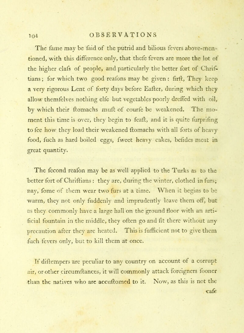 The fame may be faid of the putrid and bilious fevers above-men- tioned, with this difference only, that thefe fevers are more the lot of the higher clafs of people, and particularly the better fort of Chrif- tians; for which two good reafons may be given: firft, They keep a very rigorous Lent of forty days before Eafter, during which they allow themfelves nothing elfe but vegetables poorly dreffed with oil, by which their ftomachs muft of courfe be weakened. The mo- ment this time is over, they begin to feaft, and it is quite furprifing to fee how they load their weakened ftomachs with all forts of heavy food, fuch as hard boiled eggs, fweet heavy cakes, befides meat in great quantity. The fecond reafon may be as well applied to the Turks as to the better fort of Chriftians : they are, during the winter, clothed in furs; nay, fome of them wear two furs at a time. When it begins to be warm, they not only fuddenly and imprudently leave them off, but as they commonly have a large hall on the ground floor with an arti- ficial fountain in the middle, they often go and ft there without any precaution after they are heated. This is fufficient not to give them fuch fevers only, but to kill them at once. If diftempers are peculiar to any country on account of a corrupt air, or other circumftances, it will commonly attack foreigners fooner than the natives who are accuftomed to it. Now, as this is not the -cafe