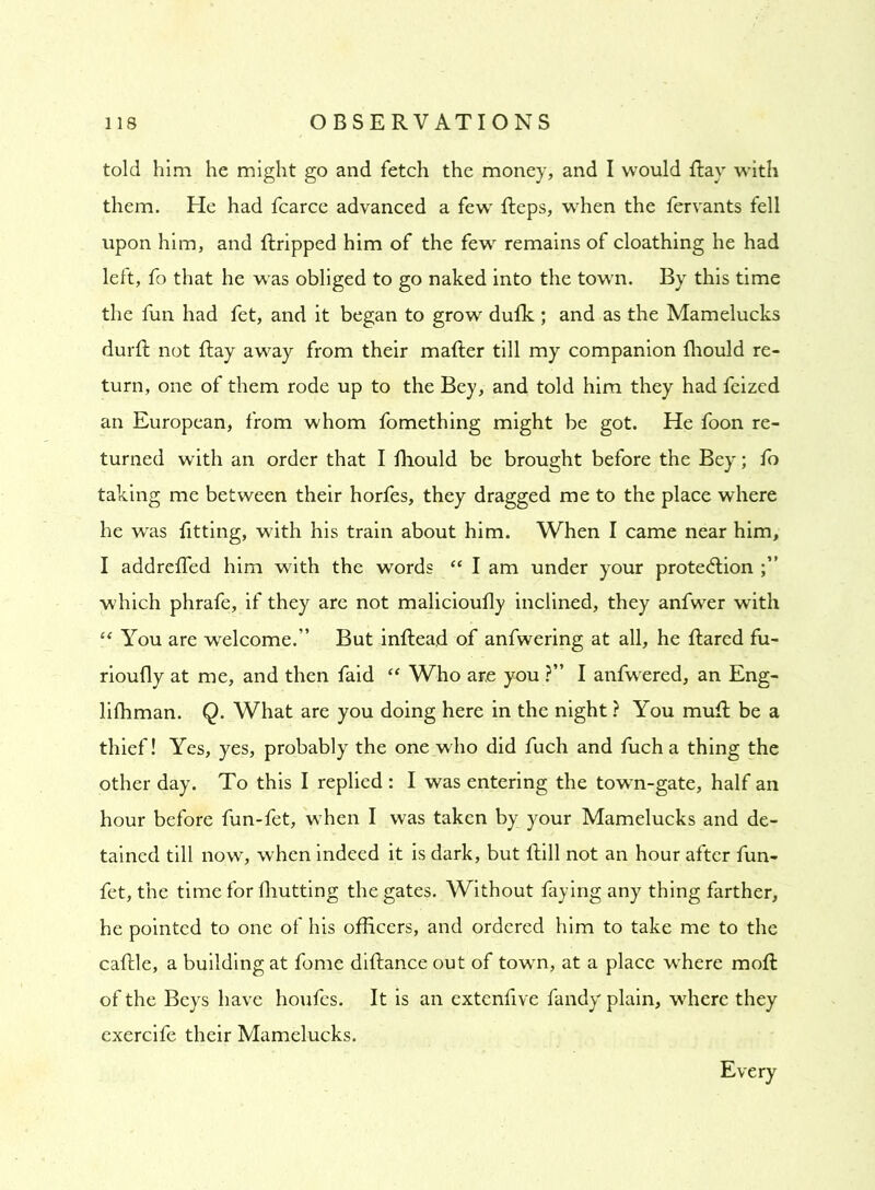 told him he might go and fetch the money, and I would Ray with them. He had fcarce advanced a fewT Reps, when the fervants fell upon him, and Rripped him of the few remains of cloathing he had left, fo that he was obliged to go naked into the town. By this time the fun had fet, and it began to grow dufk ; and as the Mamelucks durR not Ray away from their maRer till my companion fliould re- turn, one of them rode up to the Bey, and told him they had feized an European, from whom fomething might be got. He foon re- turned with an order that I Riould be brought before the Bey; fo taking me between their horfes, they dragged me to the place where he was fitting, with his train about him. When I came near him, I addrefled him with the words “ I am under your protection which phrafe, if they are not malicioufly inclined, they anfwer with “ You are welcome.” But inRead of anfwering at all, he Rared fu- rioufly at me, and then faid “ Who are you ?” I anfwered, an Eng- lifhman. Q. What are you doing here in the night ? You muR be a thief! Yes, yes, probably the one who did fuch and fuch a thing the other day. To this I replied : I was entering the town-gate, half an hour before fun-fet, when I was taken by your Mamelucks and de- tained till now, when indeed it is dark, but Rill not an hour after fun- fet, the time for fhutting the gates. Without faying any thing farther, he pointed to one of his officers, and ordered him to take me to the caRle, a building at fome diRance out of town, at a place where moR of the Beys have houfes. It is an extenfive fandy plain, where they exercife their Mamelucks. Every