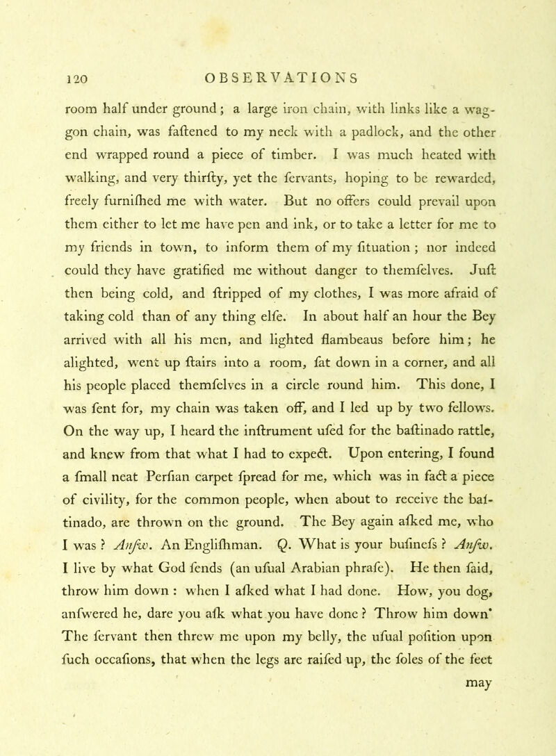 room half under ground; a large iron chain, with links like a wag- gon chain, was fattened to my neck with a padlock, and the other end wrapped round a piece of timber. I was much heated with walking, and very thirfty, yet the fervants, hoping to be rewarded, freely furnifhed me with water. But no offers could prevail upon them either to let me have pen and ink, or to take a letter for me to my friends in town, to inform them of my tttuation ; nor indeed could they have gratified me without danger to themfelves. Juft then being cold, and ftripped of my clothes, I was more afraid of taking cold than of any thing elfe. In about half an hour the Bey arrived with all his men, and lighted flambeaus before him; he alighted, went up {fairs into a room, fat down in a corner, and all his people placed themfelves in a circle round him. This done, I was fent for, my chain was taken off, and I led up by two fellows. On the way up, I heard the inftrument ufed for the baftinado rattle, and knew from that what I had to expedl. Upon entering, I found a fmall neat Perfian carpet fpread for me, which was in fa<ft a piece of civility, for the common people, when about to receive the baf- tinado, are thrown on the ground. The Bey again afked me, who I was ? Anjw. An Englifhman. Q. What is your bufinefs ? Anfw. I live by what God fends (an ufual Arabian phrafe). He then faid, throw him down : when I afked what I had done. How, you dog, anfwered he, dare you afk wThat you have done ? Throw him down* The fervant then threw me upon my belly, the ufual pofltion upon fuch occaflons, that when the legs are raifed up, the foies of the feet may
