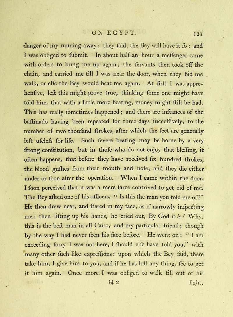 danger of my running away; they Paid, the Bey will have it fo : and I was obliged to fubmit. In about half an hour a meffenger came with orders to bring me up again; the fervants then took off the chain, and carried me till I was near the door, when they bid me walk, or elfe the Bey would beat me again. At firft I was appre- henfive, left this might prove true, thinking fome one might have told him, that with a little more beating, money might ftill be had. This has really fometimes happened; and there are inftances of the baftinado Eaving been repeated for three days fucceflively, to the number of two thoufand ftrokes, after which the feet are generally left ufelefs for life. Such fevere beating may be borne by a very ftrong conftitution, but in thofe who do not enjoy that blefling, it often happens, that before they have received fix hundred ftrokes, the blood guffies from their mouth and nofe, and they die either under or foon after the operation. When I came within the door, I foon perceived that it was a mere farce contrived to get rid of me. The Bey afked one of his officers, “ Is this the man you told me of?” He then drew near, and ftared in my face, as if narrowly infpedting me ; then lifting up his hands, he cried out, By God it is ! Why, this is the beft man in all Cairo, and my particular friend ; though by the way I had never feen his face before. He went on : “ I am exceeding forry I was not here, I ffiould elfe have told you,” with many other fuch like expreffions: upon which the Bey faid, there take him, I give him to you, and if he has loft any thing, fee to get it him again. Once more I was obliged to walk till out of his Q 2 fight.