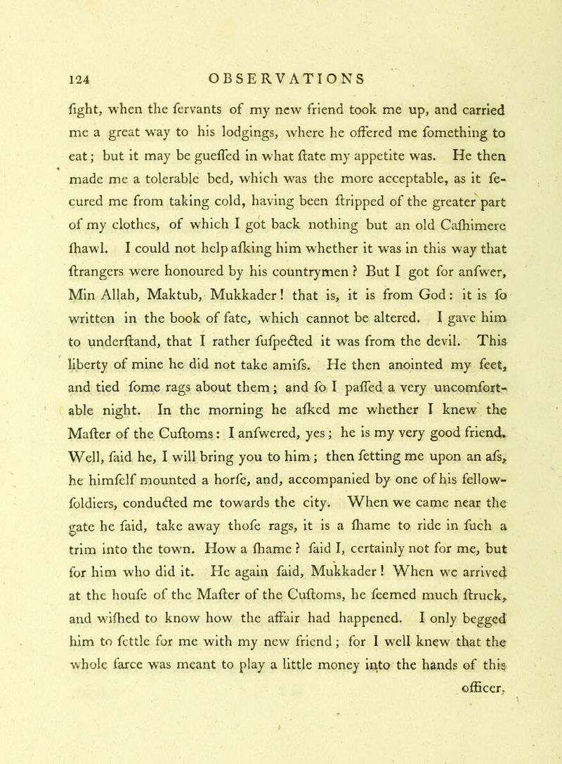 fight, when the fervants of my new friend took me up, and carried me a great way to his lodgings, where he offered me fomething to eat; but it may be gueffed in what Rate my appetite was. He then made me a tolerable bed, which was the more acceptable, as it fe- cured me from taking cold, having been ftripped of the greater part of my clothes, of which I got back nothing but an old Cafhimere jfhawl. I could not help afking him whether it was in this way that Grangers were honoured by his countrymen ? But I got for anfwer, Min Allah, Maktub, Mukkader! that is, it is from God: it is fo written in the book of fate, which cannot be altered. I gave him to underfland, that I rather fufpe&ed it was from the devil. This liberty of mine he did not take amifs. He then anointed my feet, and tied fome rags about them; and fo I paffed a very uncomfort- able night. In the morning he afked me whether I knew the Mafter of the Cuftoms: I anfwered, yes; he is my very good friend. Well, faid he, I will bring you to him; then fetting me upon an afs, he himfelf mounted a horfe, and, accompanied by one of his fellow- foldiers, conducted me towards the city. When we came near the gate he faid, take away thofe rags, it is a fliame to ride in fuch a trim into the town. How a fhame ? faid I, certainly not for me, but for him who did it. He again faid, Mukkader ! When we arrived at the houfe of the Mafter of the Cuftoms, he feemed much ftruck, and wifhed to know how the affair had happened. I only begged him to fettle for me with my new friend; for I well knew that the whole farce was meant to play a little money into the hands of this officer.