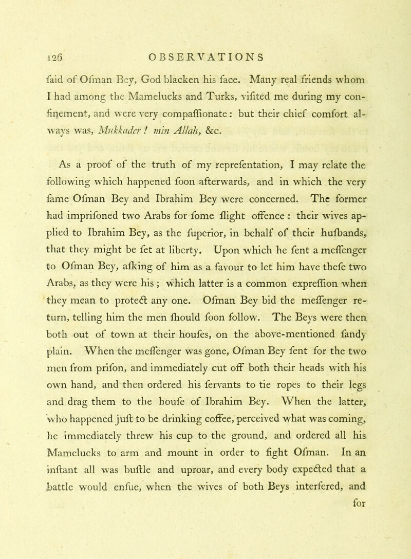 faid of Ofman Bey, God blacken his face. Many real friends whom I had among the Mamelucks and Turks, vifited me during my con- finement, and were very compaflionate: but their chief comfort al- ways was, Mukkader ! min Allah, &c. As a proof of the truth of my reprefentation, I may relate the following which happened foon afterwards, and in which the very fame Ofman Bey and Ibrahim Bey were concerned. The former had imprifoned two Arabs for fome flight offence : their wives ap- plied to Ibrahim Bey, as the fuperior, in behalf of their hufbands, that they might be fet at liberty. Upon which he fent a meffenger to Ofman Bey, afking of him as a favour to let him have thefe two Arabs, as they were his ; which latter is a common expreflion when they mean to protect any one. Ofman Bey bid the meffenger re- turn, telling him the men fhould foon follow'. The Beys were then both out of town at their houfes, on the above-mentioned fandy plain. When the meffenger was gone, Ofman Bey fent for the two men from prifon, and immediately cut off both their heads with his own hand, and then ordered his fervants to tie ropes to their legs and drag them to the houfe of Ibrahim Bey. When the latter, 'who happened juft to be drinking coffee, perceived what was coming, he immediately threw his cup to the ground, and ordered all his Mamelucks to arm and mount in order to fight Ofman. In an inftant all was buftle and uproar, and every body expelled that a battle would enfue, when the wives of both Beys interfered, and for